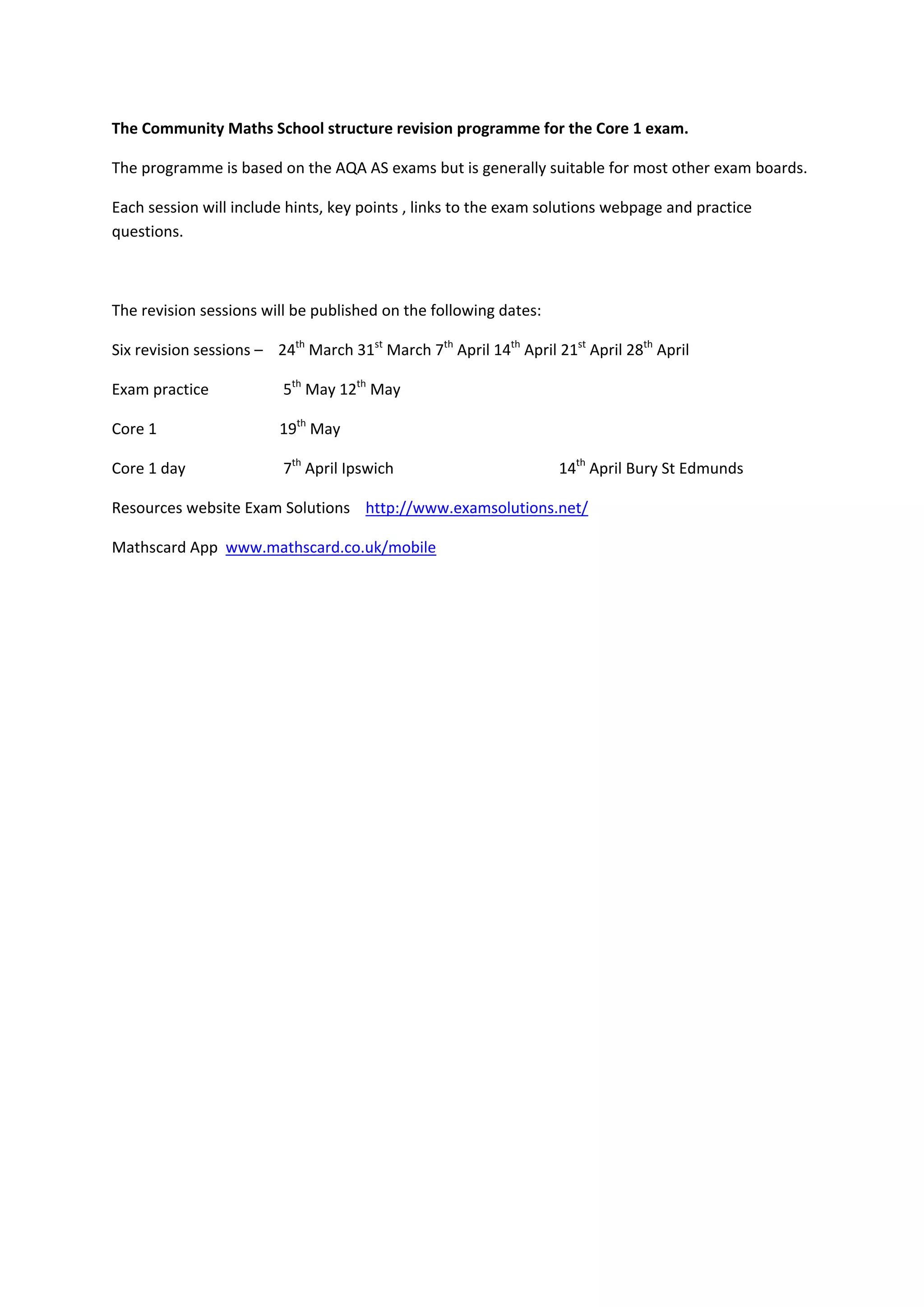  
 
 
The Community Maths School structure revision programme for the Core 1 exam.  
The programme is based on the AQA AS exams but is generally suitable for most other exam boards. 
Each session will include hints, key points , links to the exam solutions webpage and practice 
questions. 
 
The revision sessions will be published on the following dates: 
Six revision sessions –    24th
 March 31st
 March 7th
 April 14th
 April 21st
 April 28th
 April 
Exam practice     5th
 May 12th
 May 
Core 1       19th
 May 
Core 1 day     7th
 April Ipswich        14th
 April Bury St Edmunds 
Resources website Exam Solutions    http://www.examsolutions.net/ 
Mathscard App  www.mathscard.co.uk/mobile    
 
 
 
 
 
 
 
 
 
 
 
 
 
 
 
 
 