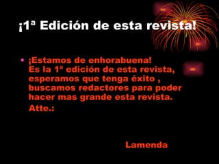 ¡1ª Edición de esta revista! ¡Estamos de enhorabuena!  Es la 1ª edición de esta revista, esperamos que tenga éxito , buscamos redactores para poder hacer mas grande esta revista. Atte.:      Lamenda 
