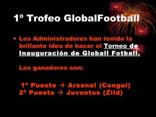 1º Trofeo GlobalFootball Los Administradores han tenido la brillante idea de hacer el  Torneo  de Inauguración de Globall Fotball.  Los ganadores son: 1º Puesto    Arsenal (Congui) 2º Puesto    Juventus (Zild) 