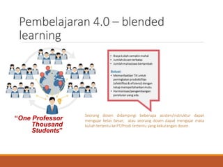 Pembelajaran 4.0 – blended
learning
“One Professor
Thousand
Students”
Seorang dosen didampingi beberapa asisten/instruktur dapat
mengajar kelas besar; atau seorang dosen dapat mengajar mata
kuliah tertentu ke PT/Prodi tertentu yang kekurangan dosen.
 