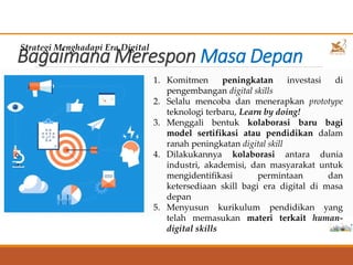 Bagaimana Merespon Masa Depan
Strategi Menghadapi Era Digital
1. Komitmen peningkatan investasi di
pengembangan digital skills
2. Selalu mencoba dan menerapkan prototype
teknologi terbaru, Learn by doing!
3. Menggali bentuk kolaborasi baru bagi
model sertifikasi atau pendidikan dalam
ranah peningkatan digital skill
4. Dilakukannya kolaborasi antara dunia
industri, akademisi, dan masyarakat untuk
mengidentifikasi permintaan dan
ketersediaan skill bagi era digital di masa
depan
5. Menyusun kurikulum pendidikan yang
telah memasukan materi terkait human-
digital skills 16
 