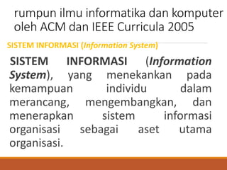 rumpun ilmu informatika dan komputer
oleh ACM dan IEEE Curricula 2005
SISTEM INFORMASI (Information System)
SISTEM INFORMASI (Information
System), yang menekankan pada
kemampuan individu dalam
merancang, mengembangkan, dan
menerapkan sistem informasi
organisasi sebagai aset utama
organisasi.
 