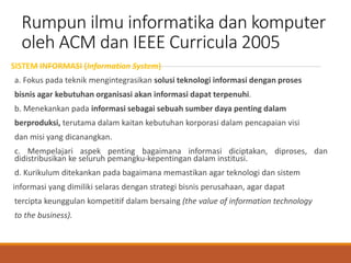 Rumpun ilmu informatika dan komputer
oleh ACM dan IEEE Curricula 2005
SISTEM INFORMASI (Information System)
a. Fokus pada teknik mengintegrasikan solusi teknologi informasi dengan proses
bisnis agar kebutuhan organisasi akan informasi dapat terpenuhi.
b. Menekankan pada informasi sebagai sebuah sumber daya penting dalam
berproduksi, terutama dalam kaitan kebutuhan korporasi dalam pencapaian visi
dan misi yang dicanangkan.
c. Mempelajari aspek penting bagaimana informasi diciptakan, diproses, dan
didistribusikan ke seluruh pemangku-kepentingan dalam institusi.
d. Kurikulum ditekankan pada bagaimana memastikan agar teknologi dan sistem
informasi yang dimiliki selaras dengan strategi bisnis perusahaan, agar dapat
tercipta keunggulan kompetitif dalam bersaing (the value of information technology
to the business).
 