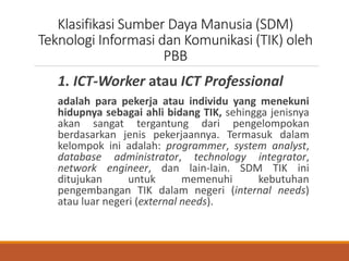 Klasifikasi Sumber Daya Manusia (SDM)
Teknologi Informasi dan Komunikasi (TIK) oleh
PBB
1. ICT-Worker atau ICT Professional
adalah para pekerja atau individu yang menekuni
hidupnya sebagai ahli bidang TIK, sehingga jenisnya
akan sangat tergantung dari pengelompokan
berdasarkan jenis pekerjaannya. Termasuk dalam
kelompok ini adalah: programmer, system analyst,
database administrator, technology integrator,
network engineer, dan lain-lain. SDM TIK ini
ditujukan untuk memenuhi kebutuhan
pengembangan TIK dalam negeri (internal needs)
atau luar negeri (external needs).
 