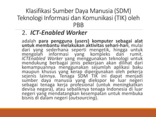Klasifikasi Sumber Daya Manusia (SDM)
Teknologi Informasi dan Komunikasi (TIK) oleh
PBB
2. ICT-Enabled Worker
adalah para pengguna (users) komputer sebagai alat
untuk membantu melakukan aktivitas sehari-hari, mulai
dari yang sederhana seperti mengetik, hingga untuk
mengolah informasi yang kompleks dan rumit.
ICTEnabled Worker yang menggunakan teknologi untuk
mendukung berbagai jenis pekerjaan akan dilihat dari
kemampuannya menggunakan sejumlah aplikasi baku
maupun khusus yang kerap dipergunakan oleh pekerja
sejenis lainnya. Tenaga SDM TIK ini dapat menjadi
sumber daya manusia yang diekspor ke luar negeri
sebagai tenaga kerja profesional (untuk meningkatkan
devisa negara), atau sebaliknya tenaga Indonesia di luar
negeri yang mendatangkan kesempatan untuk membuka
bisnis di dalam negeri (outsourcing).
 