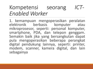 Kompetensi seorang ICT-
Enabled Worker
1. kemampuan mengoperasikan peralatan
elektronik berbasis komputer atau
mikroprosesor, seperti: personal komputer,
smartphone, PDA, dan telepon genggam.
Semakin baik jika yang bersangkutan dapat
pula mengoperasikan beberapa perangkat
digital pendukung lainnya, seperti: printer,
modem, scanner, kamera digital, dan lain
sebagainya
 