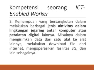 Kompetensi seorang ICT-
Enabled Worker
2. Kemampuan yang bersangkutan dalam
melakukan berbagai jenis aktivitas dalam
lingkungan jejaring antar komputer atau
peralatan digital lainnya. Misalnya dalam
mengirimkan data dari satu alat ke alat
lainnya, melakukan download file dari
internet, mengoperasikan fasilitas 3G, dan
lain sebagainya.
 