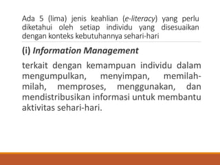 Ada 5 (lima) jenis keahlian (e-literacy) yang perlu
diketahui oleh setiap individu yang disesuaikan
dengan konteks kebutuhannya sehari-hari
(i) Information Management
terkait dengan kemampuan individu dalam
mengumpulkan, menyimpan, memilah-
milah, memproses, menggunakan, dan
mendistribusikan informasi untuk membantu
aktivitas sehari-hari.
 