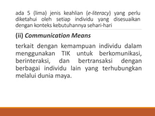 ada 5 (lima) jenis keahlian (e-literacy) yang perlu
diketahui oleh setiap individu yang disesuaikan
dengan konteks kebutuhannya sehari-hari
(ii) Communication Means
terkait dengan kemampuan individu dalam
menggunakan TIK untuk berkomunikasi,
berinteraksi, dan bertransaksi dengan
berbagai individu lain yang terhubungkan
melalui dunia maya.
 
