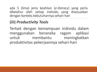 ada 5 (lima) jenis keahlian (e-literacy) yang perlu
diketahui oleh setiap individu yang disesuaikan
dengan konteks kebutuhannya sehari-hari
(iii) Productivity Tools
Terkait dengan kemampuan individu dalam
menggunakan beraneka ragam aplikasi
untuk membantu meningkatkan
produktivitas pekerjaannya sehari-hari
 