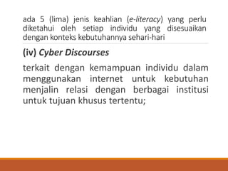 ada 5 (lima) jenis keahlian (e-literacy) yang perlu
diketahui oleh setiap individu yang disesuaikan
dengan konteks kebutuhannya sehari-hari
(iv) Cyber Discourses
terkait dengan kemampuan individu dalam
menggunakan internet untuk kebutuhan
menjalin relasi dengan berbagai institusi
untuk tujuan khusus tertentu;
 