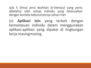 ada 5 (lima) jenis keahlian (e-literacy) yang perlu
diketahui oleh setiap individu yang disesuaikan
dengan konteks kebutuhannya sehari-hari
(v) Aplikasi lain yang terkait dengan
kemampuan individu dalam menggunakan
aplikasi-aplikasi yang dipakai di lingkungan
kerja masingmasing.
 