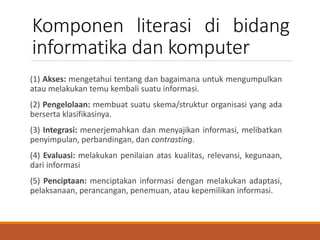 Komponen literasi di bidang
informatika dan komputer
(1) Akses: mengetahui tentang dan bagaimana untuk mengumpulkan
atau melakukan temu kembali suatu informasi.
(2) Pengelolaan: membuat suatu skema/struktur organisasi yang ada
berserta klasifikasinya.
(3) Integrasi: menerjemahkan dan menyajikan informasi, melibatkan
penyimpulan, perbandingan, dan contrasting.
(4) Evaluasi: melakukan penilaian atas kualitas, relevansi, kegunaan,
dari informasi
(5) Penciptaan: menciptakan informasi dengan melakukan adaptasi,
pelaksanaan, perancangan, penemuan, atau kepemilikan informasi.
 