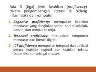 Ada 3 (tiga) jenis keahlian (proficiency)
dalam pengembangan literasi di bidang
informatika dan komputer
1. Cognitive proficiency: merupakan keahlian
mendasar yang diinginkan sehari-hari di sekolah,
rumah, dan tempat bekerja.
2. Technical proficiency: merupakan komponen
mendasar dari literasi digital.
3. ICT proficiency: merupakan integrasi dan aplikasi
antara keahlian koginitf dan keahlian teknis.
Dapat disebut sebagai enabler.
 