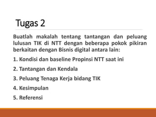 Tugas 2
Buatlah makalah tentang tantangan dan peluang
lulusan TIK di NTT dengan beberapa pokok pikiran
berkaitan dengan Bisnis digital antara lain:
1. Kondisi dan baseline Propinsi NTT saat ini
2. Tantangan dan Kendala
3. Peluang Tenaga Kerja bidang TIK
4. Kesimpulan
5. Referensi
 