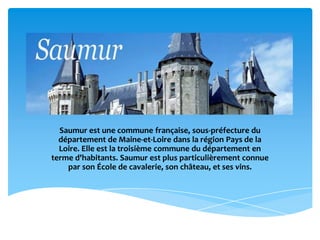 Saumur est une commune française, sous-préfecture du
  département de Maine-et-Loire dans la région Pays de la
  Loire. Elle est la troisième commune du département en
terme d'habitants. Saumur est plus particulièrement connue
    par son École de cavalerie, son château, et ses vins.
 