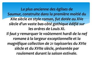 La plus ancienne des églises de
 Saumur, construite dans la première moitié du
    XIIe siècle en style roman, fut dotée au XVe
  siècle d'un vaste bas-côté gothique édifié sur
                les ordres de Louis XI.
Il faut y remarquer le voûtement hardi de la nef
     romane à la largeur exceptionnelle et la
 magnifique collection de 21 tapisseries du XVIe
       siècle et du XVIIe siècle, présentée par
        roulement durant la saison estivale.
 