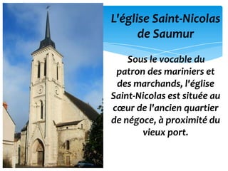 L'église Saint-Nicolas
      de Saumur
    Sous le vocable du
 patron des mariniers et
 des marchands, l'église
Saint-Nicolas est située au
cœur de l'ancien quartier
de négoce, à proximité du
       vieux port.
 