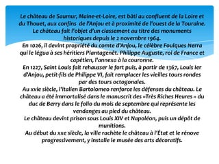 Le château de Saumur, Maine-et-Loire, est bâti au confluent de la Loire et
du Thouet, aux confins de l'Anjou et à proximité de l'ouest de la Touraine.
      Le château fait l’objet d’un classement au titre des monuments
                    historiques depuis le 2 novembre 1964.
 En 1026, il devint propriété du comte d'Anjou, le célèbre Foulques Nerra
qui le légua à ses héritiers Plantagenêt. Philippe Auguste, roi de France et
                       capétien, l'annexa à la couronne.
 En 1227, Saint Louis fait rehausser le fort puis, à partir de 1367, Louis Ier
 d'Anjou, petit-fils de Philippe VI, fait remplacer les vieilles tours rondes
                           par des tours octogonales.
 Au xvie siècle, l'italien Bartolomeo renforce les défenses du château. Le
château a été immortalisé dans le manuscrit des «Très Riches Heures » du
    duc de Berry dans le folio du mois de septembre qui représente les
                        vendanges au pied du château.
  Le château devint prison sous Louis XIV et Napoléon, puis un dépôt de
                                   munitions.
  Au début du xxe siècle, la ville rachète le château à l'État et le rénove
          progressivement, y installe le musée des arts décoratifs.
 