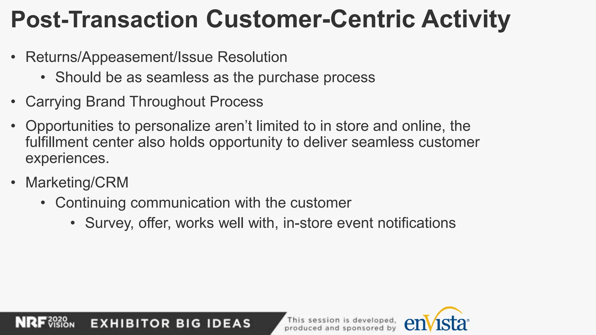 Post-Transaction Customer-Centric Activity
• Returns/Appeasement/Issue Resolution
• Should be as seamless as the purchase process
• Carrying Brand Throughout Process
• Opportunities to personalize aren’t limited to in store and online, the
fulfillment center also holds opportunity to deliver seamless customer
experiences.
• Marketing/CRM
• Continuing communication with the customer
• Survey, offer, works well with, in-store event notifications
 