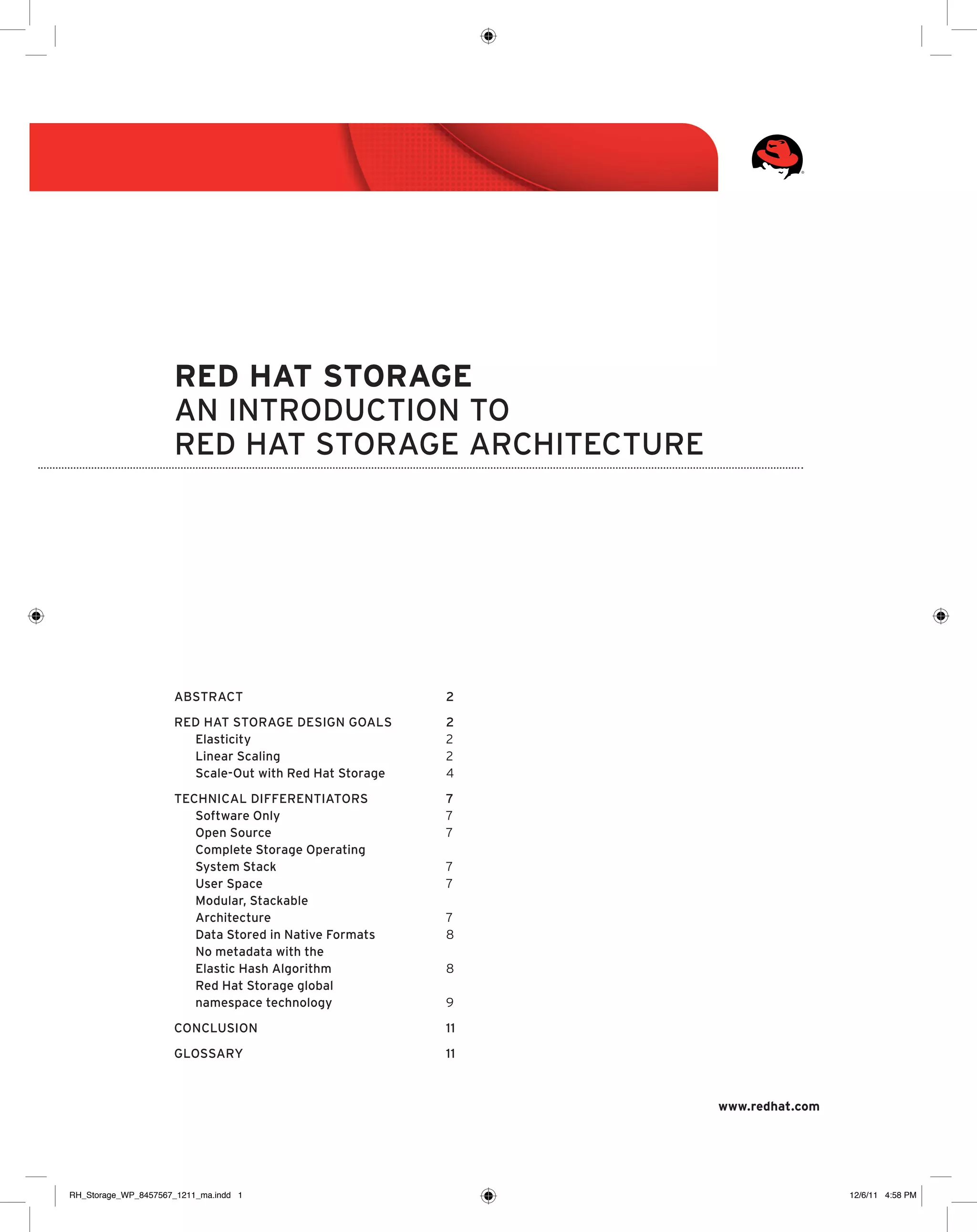 Red Hat Storage
An introduction to
Red Hat Storage architecture

Abstract	2
Red Hat Storage design goals	
2
Elasticity	2
Linear Scaling	2
Scale-Out with Red Hat Storage	4
Technical Differentiators	
7
Software Only	7
Open Source	7
Complete Storage Operating
System Stack 	7
User Space	7
Modular, Stackable
Architecture	7
Data Stored in Native Formats	8
No metadata with the
Elastic Hash Algorithm	8
Red Hat Storage global
namespace technology 	9
Conclusion	11
Glossary	11

www.redhat.com

RH_Storage_WP_8457567_1211_ma.indd 1

12/6/11 4:58 PM

 