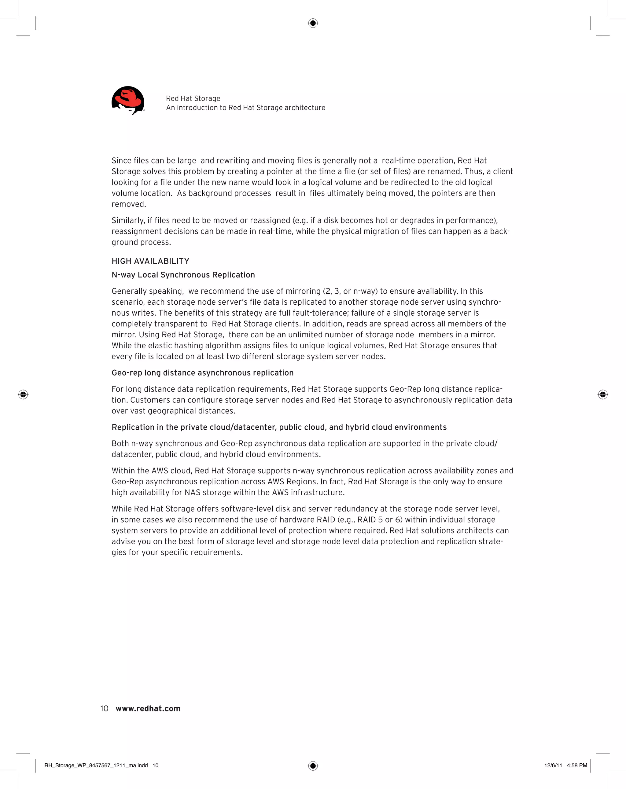 Red Hat Storage
An introduction to Red Hat Storage architecture

Since files can be large and rewriting and moving files is generally not a real-time operation, Red Hat
Storage solves this problem by creating a pointer at the time a file (or set of files) are renamed. Thus, a client
looking for a file under the new name would look in a logical volume and be redirected to the old logical
volume location. As background processes result in files ultimately being moved, the pointers are then
removed.
Similarly, if files need to be moved or reassigned (e.g. if a disk becomes hot or degrades in performance),
reassignment decisions can be made in real-time, while the physical migration of files can happen as a background process.
High availability
N-way Local Synchronous Replication
Generally speaking, we recommend the use of mirroring (2, 3, or n-way) to ensure availability. In this
scenario, each storage node server’s file data is replicated to another storage node server using synchronous writes. The benefits of this strategy are full fault-tolerance; failure of a single storage server is
completely transparent to Red Hat Storage clients. In addition, reads are spread across all members of the
mirror. Using Red Hat Storage, there can be an unlimited number of storage node members in a mirror.
While the elastic hashing algorithm assigns files to unique logical volumes, Red Hat Storage ensures that
every file is located on at least two different storage system server nodes.
Geo-rep long distance asynchronous replication
For long distance data replication requirements, Red Hat Storage supports Geo-Rep long distance replication. Customers can configure storage server nodes and Red Hat Storage to asynchronously replication data
over vast geographical distances.
Replication in the private cloud/datacenter, public cloud, and hybrid cloud environments
Both n-way synchronous and Geo-Rep asynchronous data replication are supported in the private cloud/
datacenter, public cloud, and hybrid cloud environments.
Within the AWS cloud, Red Hat Storage supports n-way synchronous replication across availability zones and
Geo-Rep asynchronous replication across AWS Regions. In fact, Red Hat Storage is the only way to ensure
high availability for NAS storage within the AWS infrastructure.
While Red Hat Storage offers software-level disk and server redundancy at the storage node server level,
in some cases we also recommend the use of hardware RAID (e.g., RAID 5 or 6) within individual storage
system servers to provide an additional level of protection where required. Red Hat solutions architects can
advise you on the best form of storage level and storage node level data protection and replication strategies for your specific requirements.

10 www.redhat.com

RH_Storage_WP_8457567_1211_ma.indd 10

12/6/11 4:58 PM

 