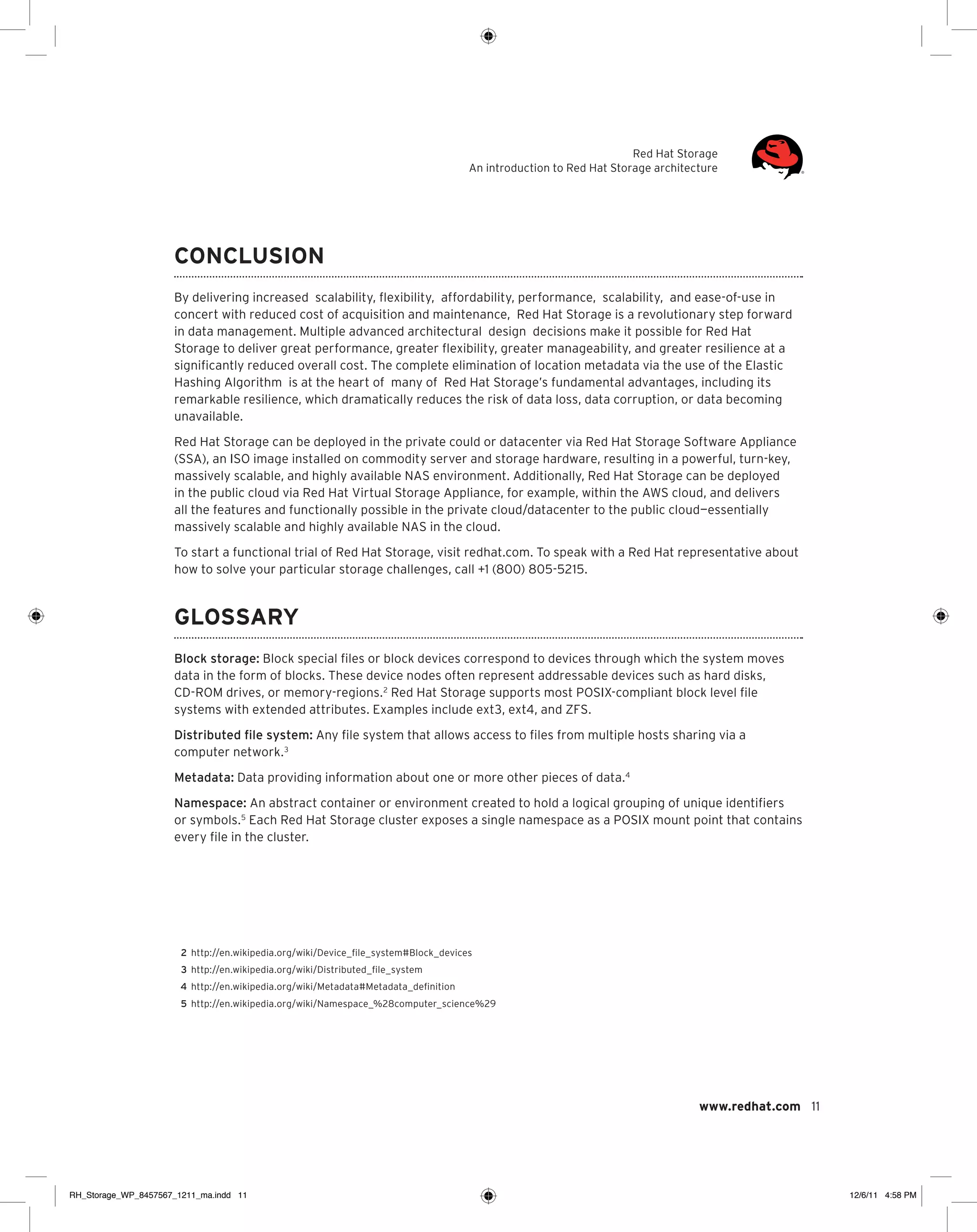 Red Hat Storage
An introduction to Red Hat Storage architecture

Conclusion
By delivering increased scalability, flexibility, affordability, performance, scalability, and ease-of-use in
concert with reduced cost of acquisition and maintenance, Red Hat Storage is a revolutionary step forward
in data management. Multiple advanced architectural design decisions make it possible for Red Hat
Storage to deliver great performance, greater flexibility, greater manageability, and greater resilience at a
significantly reduced overall cost. The complete elimination of location metadata via the use of the Elastic
Hashing Algorithm is at the heart of many of Red Hat Storage’s fundamental advantages, including its
remarkable resilience, which dramatically reduces the risk of data loss, data corruption, or data becoming
unavailable.
Red Hat Storage can be deployed in the private could or datacenter via Red Hat Storage Software Appliance
(SSA), an ISO image installed on commodity server and storage hardware, resulting in a powerful, turn-key,
massively scalable, and highly available NAS environment. Additionally, Red Hat Storage can be deployed
in the public cloud via Red Hat Virtual Storage Appliance, for example, within the AWS cloud, and delivers
all the features and functionally possible in the private cloud/datacenter to the public cloud—essentially
massively scalable and highly available NAS in the cloud.
To start a functional trial of Red Hat Storage, visit redhat.com. To speak with a Red Hat representative about
how to solve your particular storage challenges, call +1 (800) 805-5215.

Glossary
Block storage: Block special files or block devices correspond to devices through which the system moves
data in the form of blocks. These device nodes often represent addressable devices such as hard disks,
CD-ROM drives, or memory-regions. 2 Red Hat Storage supports most POSIX-compliant block level file
systems with extended attributes. Examples include ext3, ext4, and ZFS.
Distributed file system: Any file system that allows access to files from multiple hosts sharing via a
computer network. 3
Metadata: Data providing information about one or more other pieces of data.4
Namespace: An abstract container or environment created to hold a logical grouping of unique identifiers
or symbols. 5 Each Red Hat Storage cluster exposes a single namespace as a POSIX mount point that contains
every file in the cluster.

	2	
http://en.wikipedia.org/wiki/Device_file_system#Block_devices
	3	
http://en.wikipedia.org/wiki/Distributed_file_system
	4	
http://en.wikipedia.org/wiki/Metadata#Metadata_definition
	 5	 http://en.wikipedia.org/wiki/Namespace_%28computer_science%29

www.redhat.com 11

RH_Storage_WP_8457567_1211_ma.indd 11

12/6/11 4:58 PM

 
