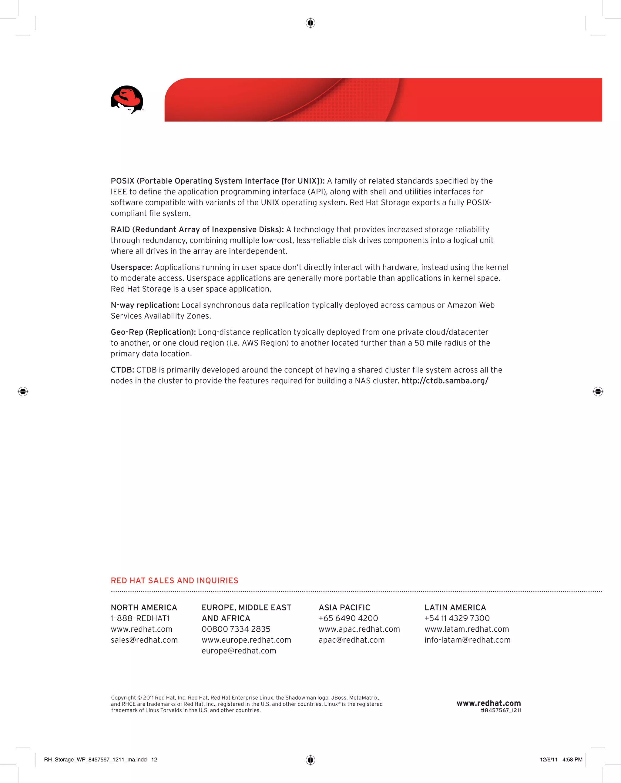 POSIX (Portable Operating System Interface [for UNIX]): A family of related standards specified by the
IEEE to define the application programming interface (API), along with shell and utilities interfaces for
software compatible with variants of the UNIX operating system. Red Hat Storage exports a fully POSIXcompliant file system.
RAID (Redundant Array of Inexpensive Disks): A technology that provides increased storage reliability
through redundancy, combining multiple low-cost, less-reliable disk drives components into a logical unit
where all drives in the array are interdependent.
Userspace: Applications running in user space don’t directly interact with hardware, instead using the kernel
to moderate access. Userspace applications are generally more portable than applications in kernel space.
Red Hat Storage is a user space application.
N-way replication: Local synchronous data replication typically deployed across campus or Amazon Web
Services Availability Zones.
Geo-Rep (Replication): Long-distance replication typically deployed from one private cloud/datacenter
to another, or one cloud region (i.e. AWS Region) to another located further than a 50 mile radius of the
primary data location.
CTDB: CTDB is primarily developed around the concept of having a shared cluster file system across all the
nodes in the cluster to provide the features required for building a NAS cluster. http://ctdb.samba.org/

Red Hat Sales and Inquiries
NORTH AMERICA
1–888–REDHAT1
www.redhat.com
sales@redhat.com

EUROPE, MIDDLE EAST
AND AFRICA
00800 7334 2835
www.europe.redhat.com
europe@redhat.com

ASIA PACIFIC
+65 6490 4200
www.apac.redhat.com
apac@redhat.com

Copyright © 2011 Red Hat, Inc. Red Hat, Red Hat Enterprise Linux, the Shadowman logo, JBoss, MetaMatrix,
and RHCE are trademarks of Red Hat, Inc., registered in the U.S. and other countries. Linux® is the registered
trademark of Linus Torvalds in the U.S. and other countries.

RH_Storage_WP_8457567_1211_ma.indd 12

LATIN AMERICA
+54 11 4329 7300
www.latam.redhat.com
info-latam@redhat.com

www.redhat.com

#8457567_1211

12/6/11 4:58 PM

 