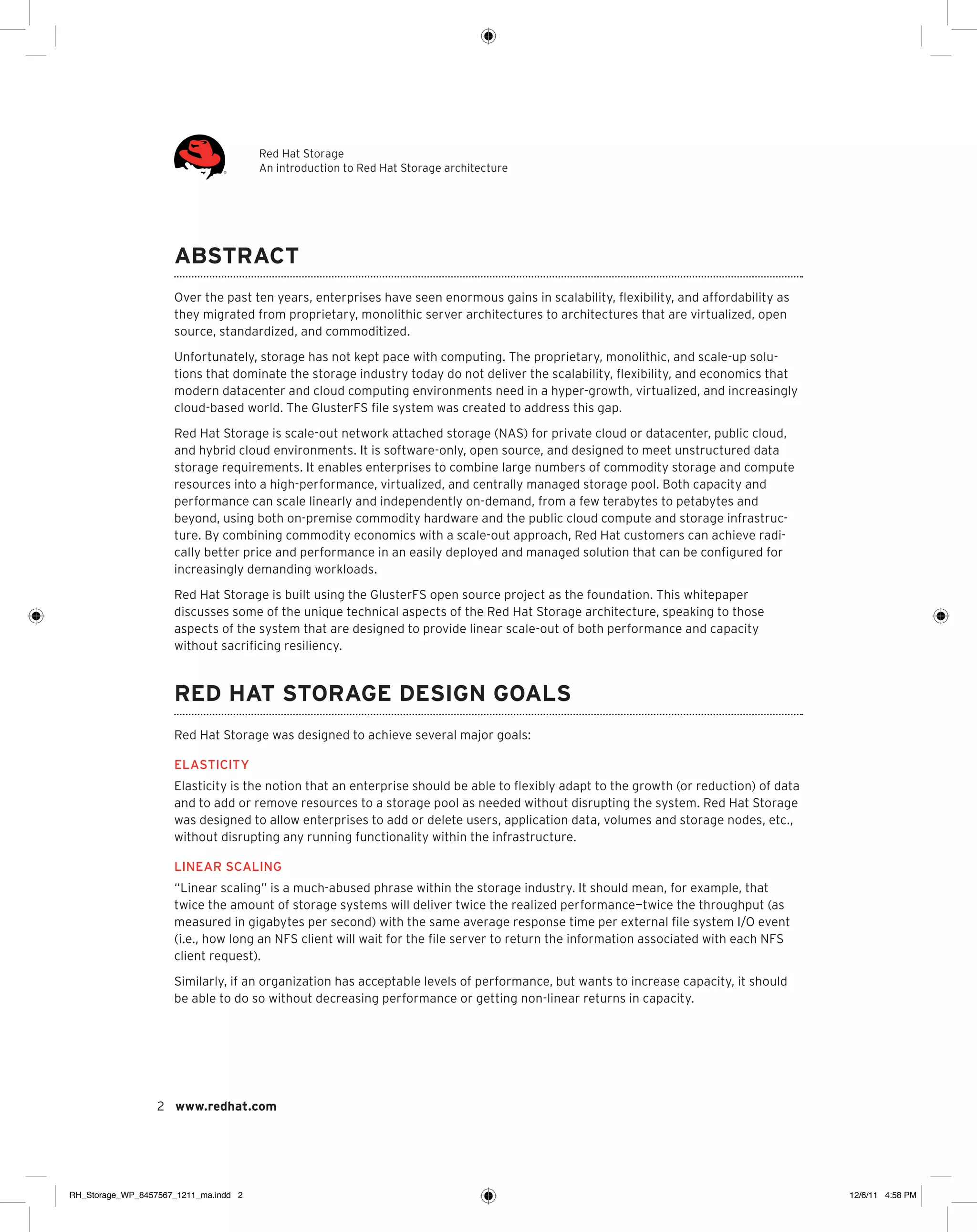 Red Hat Storage
An introduction to Red Hat Storage architecture

Abstract
Over the past ten years, enterprises have seen enormous gains in scalability, flexibility, and affordability as
they migrated from proprietary, monolithic server architectures to architectures that are virtualized, open
source, standardized, and commoditized.
Unfortunately, storage has not kept pace with computing. The proprietary, monolithic, and scale-up solutions that dominate the storage industry today do not deliver the scalability, flexibility, and economics that
modern datacenter and cloud computing environments need in a hyper-growth, virtualized, and increasingly
cloud-based world. The GlusterFS file system was created to address this gap.
Red Hat Storage is scale-out network attached storage (NAS) for private cloud or datacenter, public cloud,
and hybrid cloud environments. It is software-only, open source, and designed to meet unstructured data
storage requirements. It enables enterprises to combine large numbers of commodity storage and compute
resources into a high-performance, virtualized, and centrally managed storage pool. Both capacity and
performance can scale linearly and independently on-demand, from a few terabytes to petabytes and
beyond, using both on-premise commodity hardware and the public cloud compute and storage infrastructure. By combining commodity economics with a scale-out approach, Red Hat customers can achieve radically better price and performance in an easily deployed and managed solution that can be configured for
increasingly demanding workloads.
Red Hat Storage is built using the GlusterFS open source project as the foundation. This whitepaper
discusses some of the unique technical aspects of the Red Hat Storage architecture, speaking to those
aspects of the system that are designed to provide linear scale-out of both performance and capacity
without sacrificing resiliency.

Red Hat Storage design goals
Red Hat Storage was designed to achieve several major goals:
Elasticity
Elasticity is the notion that an enterprise should be able to flexibly adapt to the growth (or reduction) of data
and to add or remove resources to a storage pool as needed without disrupting the system. Red Hat Storage
was designed to allow enterprises to add or delete users, application data, volumes and storage nodes, etc.,
without disrupting any running functionality within the infrastructure.
Linear scaling
“Linear scaling” is a much-abused phrase within the storage industry. It should mean, for example, that
twice the amount of storage systems will deliver twice the realized performance—twice the throughput (as
measured in gigabytes per second) with the same average response time per external file system I/O event
(i.e., how long an NFS client will wait for the file server to return the information associated with each NFS
client request).
Similarly, if an organization has acceptable levels of performance, but wants to increase capacity, it should
be able to do so without decreasing performance or getting non-linear returns in capacity.

2 www.redhat.com

RH_Storage_WP_8457567_1211_ma.indd 2

12/6/11 4:58 PM

 