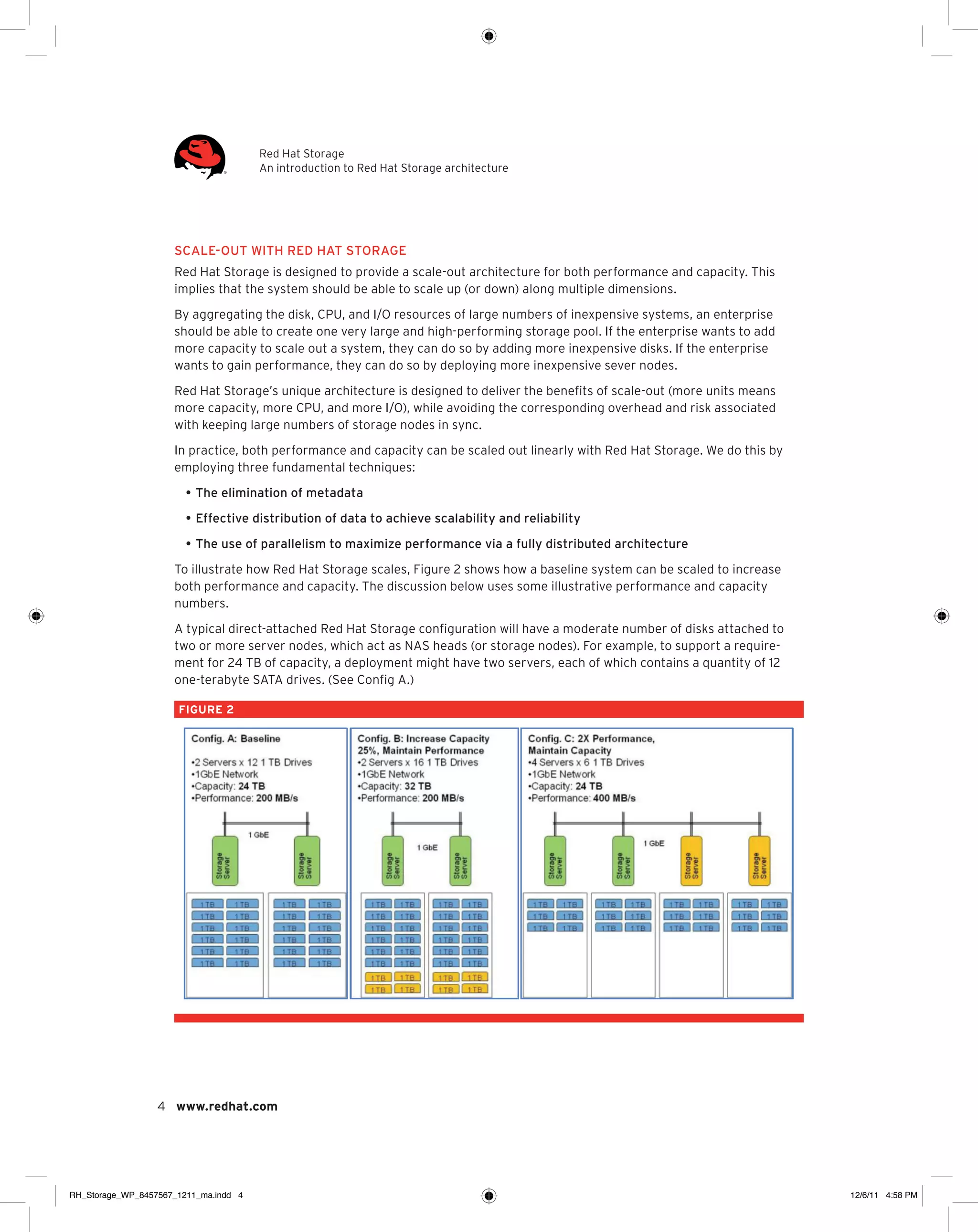 Red Hat Storage
An introduction to Red Hat Storage architecture

scale-out with Red Hat Storage
Red Hat Storage is designed to provide a scale-out architecture for both performance and capacity. This
implies that the system should be able to scale up (or down) along multiple dimensions.
By aggregating the disk, CPU, and I/O resources of large numbers of inexpensive systems, an enterprise
should be able to create one very large and high-performing storage pool. If the enterprise wants to add
more capacity to scale out a system, they can do so by adding more inexpensive disks. If the enterprise
wants to gain performance, they can do so by deploying more inexpensive sever nodes.
Red Hat Storage’s unique architecture is designed to deliver the benefits of scale-out (more units means
more capacity, more CPU, and more I/O), while avoiding the corresponding overhead and risk associated
with keeping large numbers of storage nodes in sync.
In practice, both performance and capacity can be scaled out linearly with Red Hat Storage. We do this by
employing three fundamental techniques:
•	The elimination of metadata
•	Effective distribution of data to achieve scalability and reliability
•	The use of parallelism to maximize performance via a fully distributed architecture
To illustrate how Red Hat Storage scales, Figure 2 shows how a baseline system can be scaled to increase
both performance and capacity. The discussion below uses some illustrative performance and capacity
numbers.
A typical direct-attached Red Hat Storage configuration will have a moderate number of disks attached to
two or more server nodes, which act as NAS heads (or storage nodes). For example, to support a requirement for 24 TB of capacity, a deployment might have two servers, each of which contains a quantity of 12
one-terabyte SATA drives. (See Config A.)
FIGURE 2

4 www.redhat.com

RH_Storage_WP_8457567_1211_ma.indd 4

12/6/11 4:58 PM

 
