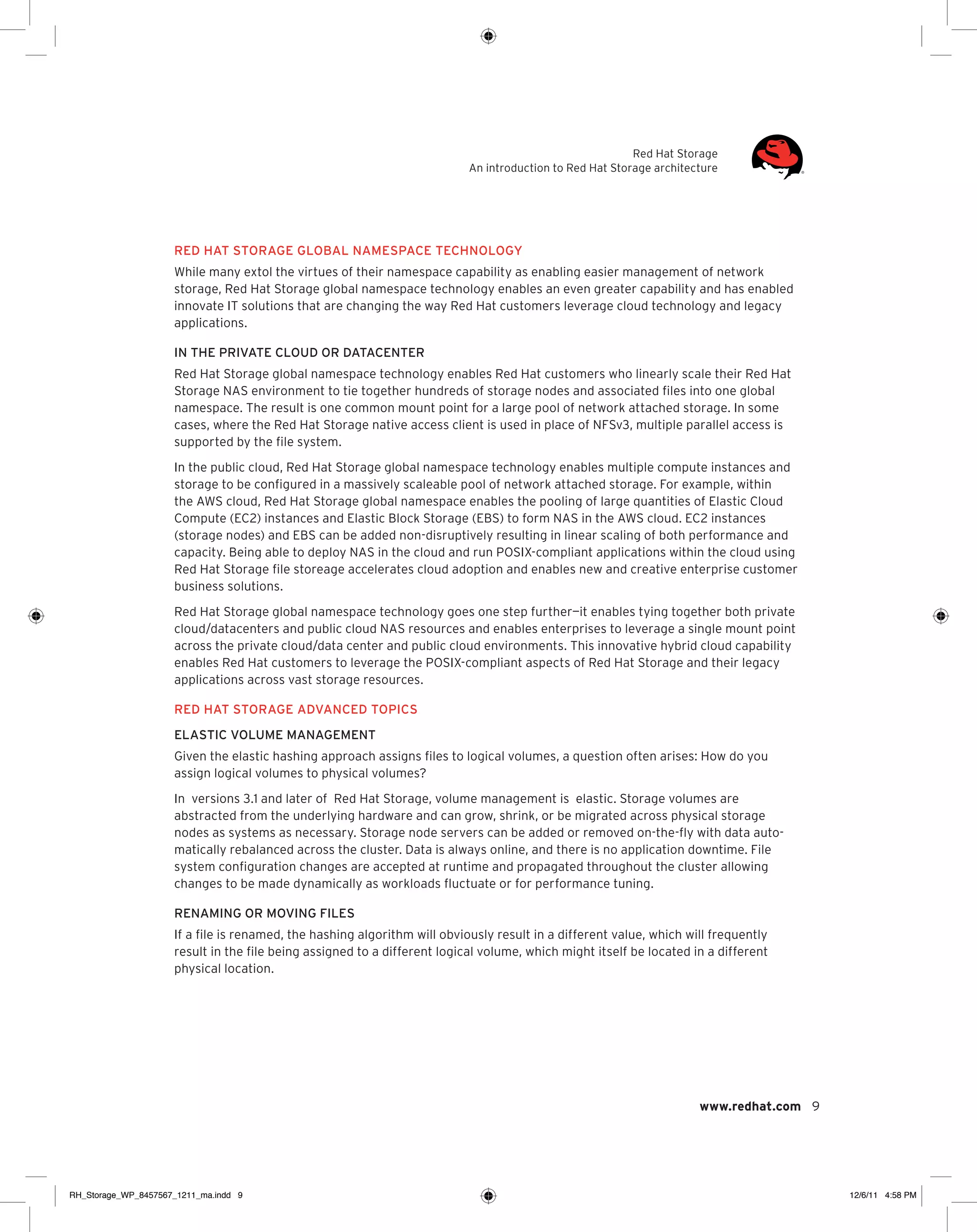 Red Hat Storage
An introduction to Red Hat Storage architecture

Red Hat Storage global namespace technology
While many extol the virtues of their namespace capability as enabling easier management of network
storage, Red Hat Storage global namespace technology enables an even greater capability and has enabled
innovate IT solutions that are changing the way Red Hat customers leverage cloud technology and legacy
applications.
In the private cloud or datacenter
Red Hat Storage global namespace technology enables Red Hat customers who linearly scale their Red Hat
Storage NAS environment to tie together hundreds of storage nodes and associated files into one global
namespace. The result is one common mount point for a large pool of network attached storage. In some
cases, where the Red Hat Storage native access client is used in place of NFSv3, multiple parallel access is
supported by the file system.
In the public cloud, Red Hat Storage global namespace technology enables multiple compute instances and
storage to be configured in a massively scaleable pool of network attached storage. For example, within
the AWS cloud, Red Hat Storage global namespace enables the pooling of large quantities of Elastic Cloud
Compute (EC2) instances and Elastic Block Storage (EBS) to form NAS in the AWS cloud. EC2 instances
(storage nodes) and EBS can be added non-disruptively resulting in linear scaling of both performance and
capacity. Being able to deploy NAS in the cloud and run POSIX-compliant applications within the cloud using
Red Hat Storage file storeage accelerates cloud adoption and enables new and creative enterprise customer
business solutions.
Red Hat Storage global namespace technology goes one step further—it enables tying together both private
cloud/datacenters and public cloud NAS resources and enables enterprises to leverage a single mount point
across the private cloud/data center and public cloud environments. This innovative hybrid cloud capability
enables Red Hat customers to leverage the POSIX-compliant aspects of Red Hat Storage and their legacy
applications across vast storage resources.
Red Hat Storage Advanced topics
Elastic volume management
Given the elastic hashing approach assigns files to logical volumes, a question often arises: How do you
assign logical volumes to physical volumes?
In versions 3.1 and later of Red Hat Storage, volume management is elastic. Storage volumes are
abstracted from the underlying hardware and can grow, shrink, or be migrated across physical storage
nodes as systems as necessary. Storage node servers can be added or removed on-the-fly with data automatically rebalanced across the cluster. Data is always online, and there is no application downtime. File
system configuration changes are accepted at runtime and propagated throughout the cluster allowing
changes to be made dynamically as workloads fluctuate or for performance tuning.
Renaming or moving files
If a file is renamed, the hashing algorithm will obviously result in a different value, which will frequently
result in the file being assigned to a different logical volume, which might itself be located in a different
physical location.

www.redhat.com 9

RH_Storage_WP_8457567_1211_ma.indd 9

12/6/11 4:58 PM

 