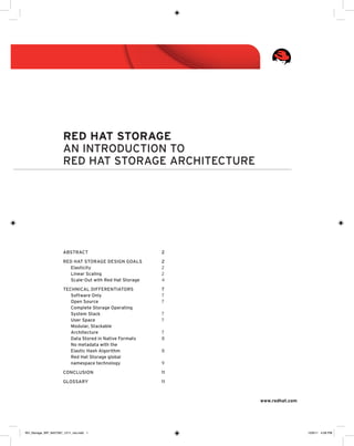 Red Hat Storage
An introduction to
Red Hat Storage architecture

Abstract	2
Red Hat Storage design goals	
2
Elasticity	2
Linear Scaling	2
Scale-Out with Red Hat Storage	4
Technical Differentiators	
7
Software Only	7
Open Source	7
Complete Storage Operating
System Stack 	7
User Space	7
Modular, Stackable
Architecture	7
Data Stored in Native Formats	8
No metadata with the
Elastic Hash Algorithm	8
Red Hat Storage global
namespace technology 	9
Conclusion	11
Glossary	11

www.redhat.com

RH_Storage_WP_8457567_1211_ma.indd 1

12/6/11 4:58 PM

 