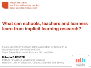 Fourth scientiﬁc symposium of the Association for Research in
Neuroeducation, Université de Caen!
Caen, Basse-Normandie, France - 27th mai 2014
!
Robert A.P. REUTER!
Institute for Applied Educational Sciences!
Research Unit on Education, Culture, Cognition and Society
What can schools, teachers and learners
learn from implicit learning research?
 
