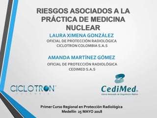 RIESGOS ASOCIADOS A LA
PRÁCTICA DE MEDICINA
NUCLEAR
LAURA XIMENA GONZÁLEZ
OFICIAL DE PROTECCIÓN RADIOLÓGICA
CICLOTRON COLOMBIA S.A.S
AMANDA MARTÍNEZ GÓMEZ
OFICIAL DE PROTECCIÓN RADIOLÓGICA
CEDIMED S.A.S
Primer Curso Regional en Protección Radiológica
Medellín 25 MAYO 2018
 