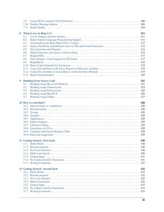 7.9 Using NULL instead of NULLPointer() . . . . . . . . . . . . . . . . . . . . . . . . . . . . . . . . . 109
7.10 Display Warnings Option . . . . . . . . . . . . . . . . . . . . . . . . . . . . . . . . . . . . . . . . 109
7.11 Better Quality . . . . . . . . . . . . . . . . . . . . . . . . . . . . . . . . . . . . . . . . . . . . . . 110
8 What is new in Ring 1.1? 111
8.1 List of changes and new features . . . . . . . . . . . . . . . . . . . . . . . . . . . . . . . . . . . . . 111
8.2 Better Natural Language Programming Support . . . . . . . . . . . . . . . . . . . . . . . . . . . . . 111
8.3 Generate/Execute Ring Object Files (*.ringo) . . . . . . . . . . . . . . . . . . . . . . . . . . . . . . 112
8.4 Syntax Flexibility and different styles for I/O and Control Structures . . . . . . . . . . . . . . . . . . 112
8.5 New Functions and Changes . . . . . . . . . . . . . . . . . . . . . . . . . . . . . . . . . . . . . . . 114
8.6 StdLib functions and classes written in Ring . . . . . . . . . . . . . . . . . . . . . . . . . . . . . . 115
8.7 RingLibSDL . . . . . . . . . . . . . . . . . . . . . . . . . . . . . . . . . . . . . . . . . . . . . . . 117
8.8 Demo Project - Game Engine for 2D Games . . . . . . . . . . . . . . . . . . . . . . . . . . . . . . 117
8.9 RingSQLite . . . . . . . . . . . . . . . . . . . . . . . . . . . . . . . . . . . . . . . . . . . . . . . . 118
8.10 Better Code Generator for Extensions . . . . . . . . . . . . . . . . . . . . . . . . . . . . . . . . . . 119
8.11 Using Self.Attribute in the Class Region to deﬁne new attributes . . . . . . . . . . . . . . . . . . . . 119
8.12 Using This.Attribute in nested Braces inside the Class Methods . . . . . . . . . . . . . . . . . . . . 119
8.13 Better Documentation . . . . . . . . . . . . . . . . . . . . . . . . . . . . . . . . . . . . . . . . . . 120
9 Building From Source Code 121
9.1 Building using Microsoft Windows . . . . . . . . . . . . . . . . . . . . . . . . . . . . . . . . . . . 121
9.2 Building using Ubuntu Linux . . . . . . . . . . . . . . . . . . . . . . . . . . . . . . . . . . . . . . 123
9.3 Building using Fedora Linux . . . . . . . . . . . . . . . . . . . . . . . . . . . . . . . . . . . . . . . 124
9.4 Building using MacOS X . . . . . . . . . . . . . . . . . . . . . . . . . . . . . . . . . . . . . . . . 126
9.5 Building using CMake . . . . . . . . . . . . . . . . . . . . . . . . . . . . . . . . . . . . . . . . . . 127
10 How to contribute? 128
10.1 Special thanks to contributors . . . . . . . . . . . . . . . . . . . . . . . . . . . . . . . . . . . . . . 128
10.2 Documentation . . . . . . . . . . . . . . . . . . . . . . . . . . . . . . . . . . . . . . . . . . . . . . 128
10.3 Testing . . . . . . . . . . . . . . . . . . . . . . . . . . . . . . . . . . . . . . . . . . . . . . . . . . 128
10.4 Samples . . . . . . . . . . . . . . . . . . . . . . . . . . . . . . . . . . . . . . . . . . . . . . . . . . 129
10.5 Applications . . . . . . . . . . . . . . . . . . . . . . . . . . . . . . . . . . . . . . . . . . . . . . . 129
10.6 Editors Support . . . . . . . . . . . . . . . . . . . . . . . . . . . . . . . . . . . . . . . . . . . . . . 129
10.7 Libraries in Ring . . . . . . . . . . . . . . . . . . . . . . . . . . . . . . . . . . . . . . . . . . . . . 129
10.8 Extensions in C/C++ . . . . . . . . . . . . . . . . . . . . . . . . . . . . . . . . . . . . . . . . . . . 129
10.9 Compiler and Virtual Machine (VM) . . . . . . . . . . . . . . . . . . . . . . . . . . . . . . . . . . 129
10.10 Ideas and suggestions . . . . . . . . . . . . . . . . . . . . . . . . . . . . . . . . . . . . . . . . . . 129
11 Getting Started - First Style 130
11.1 Hello World . . . . . . . . . . . . . . . . . . . . . . . . . . . . . . . . . . . . . . . . . . . . . . . 130
11.2 Run the program . . . . . . . . . . . . . . . . . . . . . . . . . . . . . . . . . . . . . . . . . . . . . 130
11.3 Not Case-Sensitive . . . . . . . . . . . . . . . . . . . . . . . . . . . . . . . . . . . . . . . . . . . . 130
11.4 Multi-Line literals . . . . . . . . . . . . . . . . . . . . . . . . . . . . . . . . . . . . . . . . . . . . 130
11.5 Getting Input . . . . . . . . . . . . . . . . . . . . . . . . . . . . . . . . . . . . . . . . . . . . . . . 131
11.6 No Explicit End For Statements . . . . . . . . . . . . . . . . . . . . . . . . . . . . . . . . . . . . . 131
11.7 Writing Comments . . . . . . . . . . . . . . . . . . . . . . . . . . . . . . . . . . . . . . . . . . . . 131
12 Getting Started - Second Style 132
12.1 Hello World . . . . . . . . . . . . . . . . . . . . . . . . . . . . . . . . . . . . . . . . . . . . . . . 132
12.2 Run the program . . . . . . . . . . . . . . . . . . . . . . . . . . . . . . . . . . . . . . . . . . . . . 132
12.3 Not Case-Sensitive . . . . . . . . . . . . . . . . . . . . . . . . . . . . . . . . . . . . . . . . . . . . 132
12.4 Multi-Line literals . . . . . . . . . . . . . . . . . . . . . . . . . . . . . . . . . . . . . . . . . . . . 132
12.5 Getting Input . . . . . . . . . . . . . . . . . . . . . . . . . . . . . . . . . . . . . . . . . . . . . . . 133
12.6 No Explicit End For Statements . . . . . . . . . . . . . . . . . . . . . . . . . . . . . . . . . . . . . 133
12.7 Writing Comments . . . . . . . . . . . . . . . . . . . . . . . . . . . . . . . . . . . . . . . . . . . . 133
iii
 
