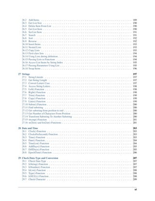 26.2 Add Items . . . . . . . . . . . . . . . . . . . . . . . . . . . . . . . . . . . . . . . . . . . . . . . . 189
26.3 Get List Size . . . . . . . . . . . . . . . . . . . . . . . . . . . . . . . . . . . . . . . . . . . . . . . 190
26.4 Delete Item From List . . . . . . . . . . . . . . . . . . . . . . . . . . . . . . . . . . . . . . . . . . 190
26.5 Get List Item . . . . . . . . . . . . . . . . . . . . . . . . . . . . . . . . . . . . . . . . . . . . . . . 190
26.6 Set List Item . . . . . . . . . . . . . . . . . . . . . . . . . . . . . . . . . . . . . . . . . . . . . . . 191
26.7 Search . . . . . . . . . . . . . . . . . . . . . . . . . . . . . . . . . . . . . . . . . . . . . . . . . . 191
26.8 Sort . . . . . . . . . . . . . . . . . . . . . . . . . . . . . . . . . . . . . . . . . . . . . . . . . . . . 192
26.9 Reverse . . . . . . . . . . . . . . . . . . . . . . . . . . . . . . . . . . . . . . . . . . . . . . . . . . 192
26.10 Insert Items . . . . . . . . . . . . . . . . . . . . . . . . . . . . . . . . . . . . . . . . . . . . . . . . 193
26.11 Nested Lists . . . . . . . . . . . . . . . . . . . . . . . . . . . . . . . . . . . . . . . . . . . . . . . 193
26.12 Copy Lists . . . . . . . . . . . . . . . . . . . . . . . . . . . . . . . . . . . . . . . . . . . . . . . . 193
26.13 First-class lists . . . . . . . . . . . . . . . . . . . . . . . . . . . . . . . . . . . . . . . . . . . . . . 194
26.14 Using Lists during deﬁnition . . . . . . . . . . . . . . . . . . . . . . . . . . . . . . . . . . . . . . . 194
26.15 Passing Lists to Functions . . . . . . . . . . . . . . . . . . . . . . . . . . . . . . . . . . . . . . . . 194
26.16 Access List Items by String Index . . . . . . . . . . . . . . . . . . . . . . . . . . . . . . . . . . . . 195
26.17 Passing Parameters Using List . . . . . . . . . . . . . . . . . . . . . . . . . . . . . . . . . . . . . . 195
26.18 Swap Items . . . . . . . . . . . . . . . . . . . . . . . . . . . . . . . . . . . . . . . . . . . . . . . . 196
27 Strings 197
27.1 String Literals . . . . . . . . . . . . . . . . . . . . . . . . . . . . . . . . . . . . . . . . . . . . . . 197
27.2 Get String Length . . . . . . . . . . . . . . . . . . . . . . . . . . . . . . . . . . . . . . . . . . . . 197
27.3 Convert Letters Case . . . . . . . . . . . . . . . . . . . . . . . . . . . . . . . . . . . . . . . . . . . 197
27.4 Access String Letters . . . . . . . . . . . . . . . . . . . . . . . . . . . . . . . . . . . . . . . . . . . 198
27.5 Left() Function . . . . . . . . . . . . . . . . . . . . . . . . . . . . . . . . . . . . . . . . . . . . . . 198
27.6 Right() Function . . . . . . . . . . . . . . . . . . . . . . . . . . . . . . . . . . . . . . . . . . . . . 198
27.7 Trim() Function . . . . . . . . . . . . . . . . . . . . . . . . . . . . . . . . . . . . . . . . . . . . . 199
27.8 Copy() Function . . . . . . . . . . . . . . . . . . . . . . . . . . . . . . . . . . . . . . . . . . . . . 199
27.9 Lines() Function . . . . . . . . . . . . . . . . . . . . . . . . . . . . . . . . . . . . . . . . . . . . . 199
27.10 Substr() Function . . . . . . . . . . . . . . . . . . . . . . . . . . . . . . . . . . . . . . . . . . . . . 200
27.11 Find substring . . . . . . . . . . . . . . . . . . . . . . . . . . . . . . . . . . . . . . . . . . . . . . 200
27.12 Get substring from position to end . . . . . . . . . . . . . . . . . . . . . . . . . . . . . . . . . . . . 200
27.13 Get Number of Characters From Position . . . . . . . . . . . . . . . . . . . . . . . . . . . . . . . . 200
27.14 Transform Substring To Another Substring . . . . . . . . . . . . . . . . . . . . . . . . . . . . . . . 200
27.15 strcmp() Function . . . . . . . . . . . . . . . . . . . . . . . . . . . . . . . . . . . . . . . . . . . . 201
27.16 str2list() and list2str() Functions . . . . . . . . . . . . . . . . . . . . . . . . . . . . . . . . . . . . . 201
28 Date and Time 203
28.1 Clock() Function . . . . . . . . . . . . . . . . . . . . . . . . . . . . . . . . . . . . . . . . . . . . . 203
28.2 ClocksPerSecond() Function . . . . . . . . . . . . . . . . . . . . . . . . . . . . . . . . . . . . . . . 203
28.3 Time() Function . . . . . . . . . . . . . . . . . . . . . . . . . . . . . . . . . . . . . . . . . . . . . 203
28.4 Date() Function . . . . . . . . . . . . . . . . . . . . . . . . . . . . . . . . . . . . . . . . . . . . . . 204
28.5 TimeList() Function . . . . . . . . . . . . . . . . . . . . . . . . . . . . . . . . . . . . . . . . . . . 204
28.6 AddDays() Function . . . . . . . . . . . . . . . . . . . . . . . . . . . . . . . . . . . . . . . . . . . 205
28.7 DiffDays() Function . . . . . . . . . . . . . . . . . . . . . . . . . . . . . . . . . . . . . . . . . . . 205
28.8 EpochTime() Function . . . . . . . . . . . . . . . . . . . . . . . . . . . . . . . . . . . . . . . . . . 206
29 Check Data Type and Conversion 207
29.1 Check Data Type . . . . . . . . . . . . . . . . . . . . . . . . . . . . . . . . . . . . . . . . . . . . . 207
29.2 IsString() Function . . . . . . . . . . . . . . . . . . . . . . . . . . . . . . . . . . . . . . . . . . . . 207
29.3 IsNumber() Function . . . . . . . . . . . . . . . . . . . . . . . . . . . . . . . . . . . . . . . . . . . 207
29.4 IsList() Function . . . . . . . . . . . . . . . . . . . . . . . . . . . . . . . . . . . . . . . . . . . . . 208
29.5 Type() Function . . . . . . . . . . . . . . . . . . . . . . . . . . . . . . . . . . . . . . . . . . . . . 208
29.6 IsNULL() Function . . . . . . . . . . . . . . . . . . . . . . . . . . . . . . . . . . . . . . . . . . . . 208
29.7 Check Character . . . . . . . . . . . . . . . . . . . . . . . . . . . . . . . . . . . . . . . . . . . . . 209
vi
 