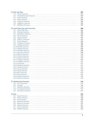 23 Date and Time 103
23.1 Clock() Function . . . . . . . . . . . . . . . . . . . . . . . . . . . . . . . . . . . . . . . . . . . . . 103
23.2 ClocksPerSecond() Function . . . . . . . . . . . . . . . . . . . . . . . . . . . . . . . . . . . . . . . 103
23.3 Time() Function . . . . . . . . . . . . . . . . . . . . . . . . . . . . . . . . . . . . . . . . . . . . . 103
23.4 Date() Function . . . . . . . . . . . . . . . . . . . . . . . . . . . . . . . . . . . . . . . . . . . . . . 104
23.5 TimeList() Function . . . . . . . . . . . . . . . . . . . . . . . . . . . . . . . . . . . . . . . . . . . 104
23.6 AddDays() Function . . . . . . . . . . . . . . . . . . . . . . . . . . . . . . . . . . . . . . . . . . . 105
23.7 DiffDays() Function . . . . . . . . . . . . . . . . . . . . . . . . . . . . . . . . . . . . . . . . . . . 105
24 Check Data Type and Conversion 106
24.1 Check Data Type . . . . . . . . . . . . . . . . . . . . . . . . . . . . . . . . . . . . . . . . . . . . . 106
24.2 IsString() Function . . . . . . . . . . . . . . . . . . . . . . . . . . . . . . . . . . . . . . . . . . . . 106
24.3 IsNumber() Function . . . . . . . . . . . . . . . . . . . . . . . . . . . . . . . . . . . . . . . . . . . 106
24.4 IsList() Function . . . . . . . . . . . . . . . . . . . . . . . . . . . . . . . . . . . . . . . . . . . . . 107
24.5 Type() Function . . . . . . . . . . . . . . . . . . . . . . . . . . . . . . . . . . . . . . . . . . . . . 107
24.6 IsNULL() Function . . . . . . . . . . . . . . . . . . . . . . . . . . . . . . . . . . . . . . . . . . . . 107
24.7 Check Character . . . . . . . . . . . . . . . . . . . . . . . . . . . . . . . . . . . . . . . . . . . . . 108
24.8 IsAlNum() Function . . . . . . . . . . . . . . . . . . . . . . . . . . . . . . . . . . . . . . . . . . . 108
24.9 IsAlpha() Function . . . . . . . . . . . . . . . . . . . . . . . . . . . . . . . . . . . . . . . . . . . . 108
24.10 IsCntrl() Function . . . . . . . . . . . . . . . . . . . . . . . . . . . . . . . . . . . . . . . . . . . . 109
24.11 IsDigit() Function . . . . . . . . . . . . . . . . . . . . . . . . . . . . . . . . . . . . . . . . . . . . 109
24.12 IsGraph() Function . . . . . . . . . . . . . . . . . . . . . . . . . . . . . . . . . . . . . . . . . . . . 109
24.13 IsLower() Function . . . . . . . . . . . . . . . . . . . . . . . . . . . . . . . . . . . . . . . . . . . . 109
24.14 IsPrint() Function . . . . . . . . . . . . . . . . . . . . . . . . . . . . . . . . . . . . . . . . . . . . . 110
24.15 IsPunct() Function . . . . . . . . . . . . . . . . . . . . . . . . . . . . . . . . . . . . . . . . . . . . 110
24.16 IsSpace() Function . . . . . . . . . . . . . . . . . . . . . . . . . . . . . . . . . . . . . . . . . . . . 110
24.17 IsUpper() Function . . . . . . . . . . . . . . . . . . . . . . . . . . . . . . . . . . . . . . . . . . . . 110
24.18 IsXdigit() Function . . . . . . . . . . . . . . . . . . . . . . . . . . . . . . . . . . . . . . . . . . . . 111
24.19 Conversion . . . . . . . . . . . . . . . . . . . . . . . . . . . . . . . . . . . . . . . . . . . . . . . . 111
24.20 Number() Function . . . . . . . . . . . . . . . . . . . . . . . . . . . . . . . . . . . . . . . . . . . . 111
24.21 String() Function . . . . . . . . . . . . . . . . . . . . . . . . . . . . . . . . . . . . . . . . . . . . . 111
24.22 Ascii() Function . . . . . . . . . . . . . . . . . . . . . . . . . . . . . . . . . . . . . . . . . . . . . 112
24.23 Char() Function . . . . . . . . . . . . . . . . . . . . . . . . . . . . . . . . . . . . . . . . . . . . . 112
24.24 Hex() Function . . . . . . . . . . . . . . . . . . . . . . . . . . . . . . . . . . . . . . . . . . . . . . 112
24.25 Dec() Function . . . . . . . . . . . . . . . . . . . . . . . . . . . . . . . . . . . . . . . . . . . . . . 112
24.26 Str2hex() Function . . . . . . . . . . . . . . . . . . . . . . . . . . . . . . . . . . . . . . . . . . . . 113
24.27 Hex2str() Function . . . . . . . . . . . . . . . . . . . . . . . . . . . . . . . . . . . . . . . . . . . . 113
25 Mathematical Functions 114
25.1 List of functions . . . . . . . . . . . . . . . . . . . . . . . . . . . . . . . . . . . . . . . . . . . . . 114
25.2 Example . . . . . . . . . . . . . . . . . . . . . . . . . . . . . . . . . . . . . . . . . . . . . . . . . 114
25.3 Random() Function . . . . . . . . . . . . . . . . . . . . . . . . . . . . . . . . . . . . . . . . . . . . 116
25.4 Unsigned() Function . . . . . . . . . . . . . . . . . . . . . . . . . . . . . . . . . . . . . . . . . . . 117
25.5 Decimals() Functions . . . . . . . . . . . . . . . . . . . . . . . . . . . . . . . . . . . . . . . . . . . 117
26 Files 119
26.1 Read() Function . . . . . . . . . . . . . . . . . . . . . . . . . . . . . . . . . . . . . . . . . . . . . 120
26.2 Write() Function . . . . . . . . . . . . . . . . . . . . . . . . . . . . . . . . . . . . . . . . . . . . . 120
26.3 Dir() Function . . . . . . . . . . . . . . . . . . . . . . . . . . . . . . . . . . . . . . . . . . . . . . 120
26.4 Rename() Function . . . . . . . . . . . . . . . . . . . . . . . . . . . . . . . . . . . . . . . . . . . . 121
26.5 Remove() Function . . . . . . . . . . . . . . . . . . . . . . . . . . . . . . . . . . . . . . . . . . . . 121
26.6 Fopen() Function . . . . . . . . . . . . . . . . . . . . . . . . . . . . . . . . . . . . . . . . . . . . . 121
26.7 Fclose() Function . . . . . . . . . . . . . . . . . . . . . . . . . . . . . . . . . . . . . . . . . . . . . 122
26.8 Fﬂush() Function . . . . . . . . . . . . . . . . . . . . . . . . . . . . . . . . . . . . . . . . . . . . . 122
v
 