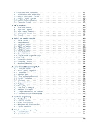 32.16 Save Image inside the database . . . . . . . . . . . . . . . . . . . . . . . . . . . . . . . . . . . . . 172
32.17 Restore Image From The Database . . . . . . . . . . . . . . . . . . . . . . . . . . . . . . . . . . . 172
32.18 MySQL_AutoCommit() Function . . . . . . . . . . . . . . . . . . . . . . . . . . . . . . . . . . . . 173
32.19 MySQL_Commit() Function . . . . . . . . . . . . . . . . . . . . . . . . . . . . . . . . . . . . . . . 173
32.20 MySQL_Rollback() Function . . . . . . . . . . . . . . . . . . . . . . . . . . . . . . . . . . . . . . 173
32.21 Transaction Example . . . . . . . . . . . . . . . . . . . . . . . . . . . . . . . . . . . . . . . . . . . 173
33 SQLite Functions 175
33.1 sqlite_init() function . . . . . . . . . . . . . . . . . . . . . . . . . . . . . . . . . . . . . . . . . . . 175
33.2 sqlite_open() function . . . . . . . . . . . . . . . . . . . . . . . . . . . . . . . . . . . . . . . . . . 175
33.3 sqlite_execute() function . . . . . . . . . . . . . . . . . . . . . . . . . . . . . . . . . . . . . . . . . 175
33.4 sqlite_close() function . . . . . . . . . . . . . . . . . . . . . . . . . . . . . . . . . . . . . . . . . . 175
33.5 Example . . . . . . . . . . . . . . . . . . . . . . . . . . . . . . . . . . . . . . . . . . . . . . . . . 175
34 Security and Internet Functions 178
34.1 MD5() Function . . . . . . . . . . . . . . . . . . . . . . . . . . . . . . . . . . . . . . . . . . . . . 178
34.2 SHA1() Function . . . . . . . . . . . . . . . . . . . . . . . . . . . . . . . . . . . . . . . . . . . . . 179
34.3 SHA256() Function . . . . . . . . . . . . . . . . . . . . . . . . . . . . . . . . . . . . . . . . . . . 179
34.4 SHA512() Function . . . . . . . . . . . . . . . . . . . . . . . . . . . . . . . . . . . . . . . . . . . 179
34.5 SHA384() Function . . . . . . . . . . . . . . . . . . . . . . . . . . . . . . . . . . . . . . . . . . . 180
34.6 SHA224() Function . . . . . . . . . . . . . . . . . . . . . . . . . . . . . . . . . . . . . . . . . . . 180
34.7 Encrypt() Function . . . . . . . . . . . . . . . . . . . . . . . . . . . . . . . . . . . . . . . . . . . . 180
34.8 Decrypt() Function . . . . . . . . . . . . . . . . . . . . . . . . . . . . . . . . . . . . . . . . . . . . 181
34.9 Encryption and Decryption Example . . . . . . . . . . . . . . . . . . . . . . . . . . . . . . . . . . 181
34.10 File Hash . . . . . . . . . . . . . . . . . . . . . . . . . . . . . . . . . . . . . . . . . . . . . . . . . 181
34.11 Randbytes() Function . . . . . . . . . . . . . . . . . . . . . . . . . . . . . . . . . . . . . . . . . . 181
34.12 Download() Function . . . . . . . . . . . . . . . . . . . . . . . . . . . . . . . . . . . . . . . . . . . 182
34.13 SendEmail() Function . . . . . . . . . . . . . . . . . . . . . . . . . . . . . . . . . . . . . . . . . . 182
35 Object Oriented Programming (OOP) 183
35.1 Classes and Objects . . . . . . . . . . . . . . . . . . . . . . . . . . . . . . . . . . . . . . . . . . . 183
35.2 Access Objects Using Braces . . . . . . . . . . . . . . . . . . . . . . . . . . . . . . . . . . . . . . 185
35.3 Composition . . . . . . . . . . . . . . . . . . . . . . . . . . . . . . . . . . . . . . . . . . . . . . . 186
35.4 Setter and Getter . . . . . . . . . . . . . . . . . . . . . . . . . . . . . . . . . . . . . . . . . . . . . 187
35.5 Private Attributes and Methods . . . . . . . . . . . . . . . . . . . . . . . . . . . . . . . . . . . . . 187
35.6 Operator Overloading . . . . . . . . . . . . . . . . . . . . . . . . . . . . . . . . . . . . . . . . . . 188
35.7 Inheritance . . . . . . . . . . . . . . . . . . . . . . . . . . . . . . . . . . . . . . . . . . . . . . . . 189
35.8 Dynamic Attributes . . . . . . . . . . . . . . . . . . . . . . . . . . . . . . . . . . . . . . . . . . . . 190
35.9 Packages . . . . . . . . . . . . . . . . . . . . . . . . . . . . . . . . . . . . . . . . . . . . . . . . . 190
35.10 Printing Objects . . . . . . . . . . . . . . . . . . . . . . . . . . . . . . . . . . . . . . . . . . . . . 191
35.11 Find() and List of Objects . . . . . . . . . . . . . . . . . . . . . . . . . . . . . . . . . . . . . . . . 191
35.12 Sort() and list of objects . . . . . . . . . . . . . . . . . . . . . . . . . . . . . . . . . . . . . . . . . 192
35.13 Using Self.Attribute and Self.Method() . . . . . . . . . . . . . . . . . . . . . . . . . . . . . . . . . 194
35.14 Using This.Attribute and This.Method() . . . . . . . . . . . . . . . . . . . . . . . . . . . . . . . . . 195
36 Functional Programming 196
36.1 Pure Functions . . . . . . . . . . . . . . . . . . . . . . . . . . . . . . . . . . . . . . . . . . . . . . 196
36.2 First-class Functions . . . . . . . . . . . . . . . . . . . . . . . . . . . . . . . . . . . . . . . . . . . 197
36.3 Higher-order Functions . . . . . . . . . . . . . . . . . . . . . . . . . . . . . . . . . . . . . . . . . . 197
36.4 Anonymous and Nested Functions . . . . . . . . . . . . . . . . . . . . . . . . . . . . . . . . . . . . 198
36.5 Equality of functions . . . . . . . . . . . . . . . . . . . . . . . . . . . . . . . . . . . . . . . . . . . 199
37 Reﬂection and Meta-programming 201
37.1 locals() Function . . . . . . . . . . . . . . . . . . . . . . . . . . . . . . . . . . . . . . . . . . . . . 201
37.2 globals() Function . . . . . . . . . . . . . . . . . . . . . . . . . . . . . . . . . . . . . . . . . . . . 201
viii
 