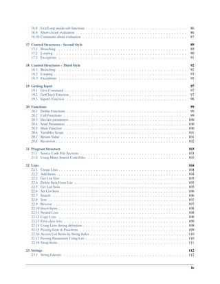 16.8 Exit/Loop inside sub functions . . . . . . . . . . . . . . . . . . . . . . . . . . . . . . . . . . . . . . 86
16.9 Short-circuit evaluation . . . . . . . . . . . . . . . . . . . . . . . . . . . . . . . . . . . . . . . . . 86
16.10 Comments about evaluation . . . . . . . . . . . . . . . . . . . . . . . . . . . . . . . . . . . . . . . 87
17 Control Structures - Second Style 89
17.1 Branching . . . . . . . . . . . . . . . . . . . . . . . . . . . . . . . . . . . . . . . . . . . . . . . . 89
17.2 Looping . . . . . . . . . . . . . . . . . . . . . . . . . . . . . . . . . . . . . . . . . . . . . . . . . . 90
17.3 Exceptions . . . . . . . . . . . . . . . . . . . . . . . . . . . . . . . . . . . . . . . . . . . . . . . . 91
18 Control Structures - Third Style 92
18.1 Branching . . . . . . . . . . . . . . . . . . . . . . . . . . . . . . . . . . . . . . . . . . . . . . . . 92
18.2 Looping . . . . . . . . . . . . . . . . . . . . . . . . . . . . . . . . . . . . . . . . . . . . . . . . . . 93
18.3 Exceptions . . . . . . . . . . . . . . . . . . . . . . . . . . . . . . . . . . . . . . . . . . . . . . . . 95
19 Getting Input 97
19.1 Give Command . . . . . . . . . . . . . . . . . . . . . . . . . . . . . . . . . . . . . . . . . . . . . . 97
19.2 GetChar() Function . . . . . . . . . . . . . . . . . . . . . . . . . . . . . . . . . . . . . . . . . . . . 97
19.3 Input() Function . . . . . . . . . . . . . . . . . . . . . . . . . . . . . . . . . . . . . . . . . . . . . 98
20 Functions 99
20.1 Deﬁne Functions . . . . . . . . . . . . . . . . . . . . . . . . . . . . . . . . . . . . . . . . . . . . . 99
20.2 Call Functions . . . . . . . . . . . . . . . . . . . . . . . . . . . . . . . . . . . . . . . . . . . . . . 99
20.3 Declare parameters . . . . . . . . . . . . . . . . . . . . . . . . . . . . . . . . . . . . . . . . . . . . 100
20.4 Send Parameters . . . . . . . . . . . . . . . . . . . . . . . . . . . . . . . . . . . . . . . . . . . . . 100
20.5 Main Function . . . . . . . . . . . . . . . . . . . . . . . . . . . . . . . . . . . . . . . . . . . . . . 100
20.6 Variables Scope . . . . . . . . . . . . . . . . . . . . . . . . . . . . . . . . . . . . . . . . . . . . . 101
20.7 Return Value . . . . . . . . . . . . . . . . . . . . . . . . . . . . . . . . . . . . . . . . . . . . . . . 101
20.8 Recursion . . . . . . . . . . . . . . . . . . . . . . . . . . . . . . . . . . . . . . . . . . . . . . . . . 102
21 Program Structure 103
21.1 Source Code File Sections . . . . . . . . . . . . . . . . . . . . . . . . . . . . . . . . . . . . . . . . 103
21.2 Using Many Source Code Files . . . . . . . . . . . . . . . . . . . . . . . . . . . . . . . . . . . . . 103
22 Lists 104
22.1 Create Lists . . . . . . . . . . . . . . . . . . . . . . . . . . . . . . . . . . . . . . . . . . . . . . . . 104
22.2 Add Items . . . . . . . . . . . . . . . . . . . . . . . . . . . . . . . . . . . . . . . . . . . . . . . . 104
22.3 Get List Size . . . . . . . . . . . . . . . . . . . . . . . . . . . . . . . . . . . . . . . . . . . . . . . 105
22.4 Delete Item From List . . . . . . . . . . . . . . . . . . . . . . . . . . . . . . . . . . . . . . . . . . 105
22.5 Get List Item . . . . . . . . . . . . . . . . . . . . . . . . . . . . . . . . . . . . . . . . . . . . . . . 105
22.6 Set List Item . . . . . . . . . . . . . . . . . . . . . . . . . . . . . . . . . . . . . . . . . . . . . . . 106
22.7 Search . . . . . . . . . . . . . . . . . . . . . . . . . . . . . . . . . . . . . . . . . . . . . . . . . . 106
22.8 Sort . . . . . . . . . . . . . . . . . . . . . . . . . . . . . . . . . . . . . . . . . . . . . . . . . . . . 107
22.9 Reverse . . . . . . . . . . . . . . . . . . . . . . . . . . . . . . . . . . . . . . . . . . . . . . . . . . 107
22.10 Insert Items . . . . . . . . . . . . . . . . . . . . . . . . . . . . . . . . . . . . . . . . . . . . . . . . 108
22.11 Nested Lists . . . . . . . . . . . . . . . . . . . . . . . . . . . . . . . . . . . . . . . . . . . . . . . 108
22.12 Copy Lists . . . . . . . . . . . . . . . . . . . . . . . . . . . . . . . . . . . . . . . . . . . . . . . . 108
22.13 First-class lists . . . . . . . . . . . . . . . . . . . . . . . . . . . . . . . . . . . . . . . . . . . . . . 109
22.14 Using Lists during deﬁnition . . . . . . . . . . . . . . . . . . . . . . . . . . . . . . . . . . . . . . . 109
22.15 Passing Lists to Functions . . . . . . . . . . . . . . . . . . . . . . . . . . . . . . . . . . . . . . . . 109
22.16 Access List Items by String Index . . . . . . . . . . . . . . . . . . . . . . . . . . . . . . . . . . . . 110
22.17 Passing Parameters Using List . . . . . . . . . . . . . . . . . . . . . . . . . . . . . . . . . . . . . . 110
22.18 Swap Items . . . . . . . . . . . . . . . . . . . . . . . . . . . . . . . . . . . . . . . . . . . . . . . . 111
23 Strings 112
23.1 String Literals . . . . . . . . . . . . . . . . . . . . . . . . . . . . . . . . . . . . . . . . . . . . . . 112
iv
 