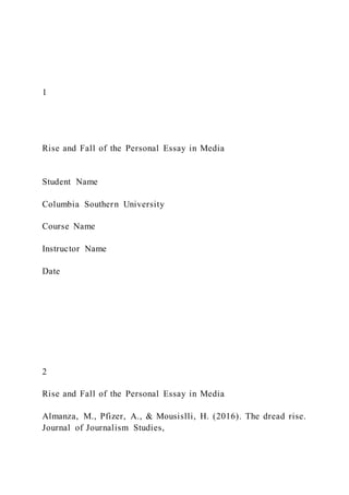 1
Rise and Fall of the Personal Essay in Media
Student Name
Columbia Southern University
Course Name
Instructor Name
Date
2
Rise and Fall of the Personal Essay in Media
Almanza, M., Pfizer, A., & Mousislli, H. (2016). The dread rise.
Journal of Journalism Studies,
 