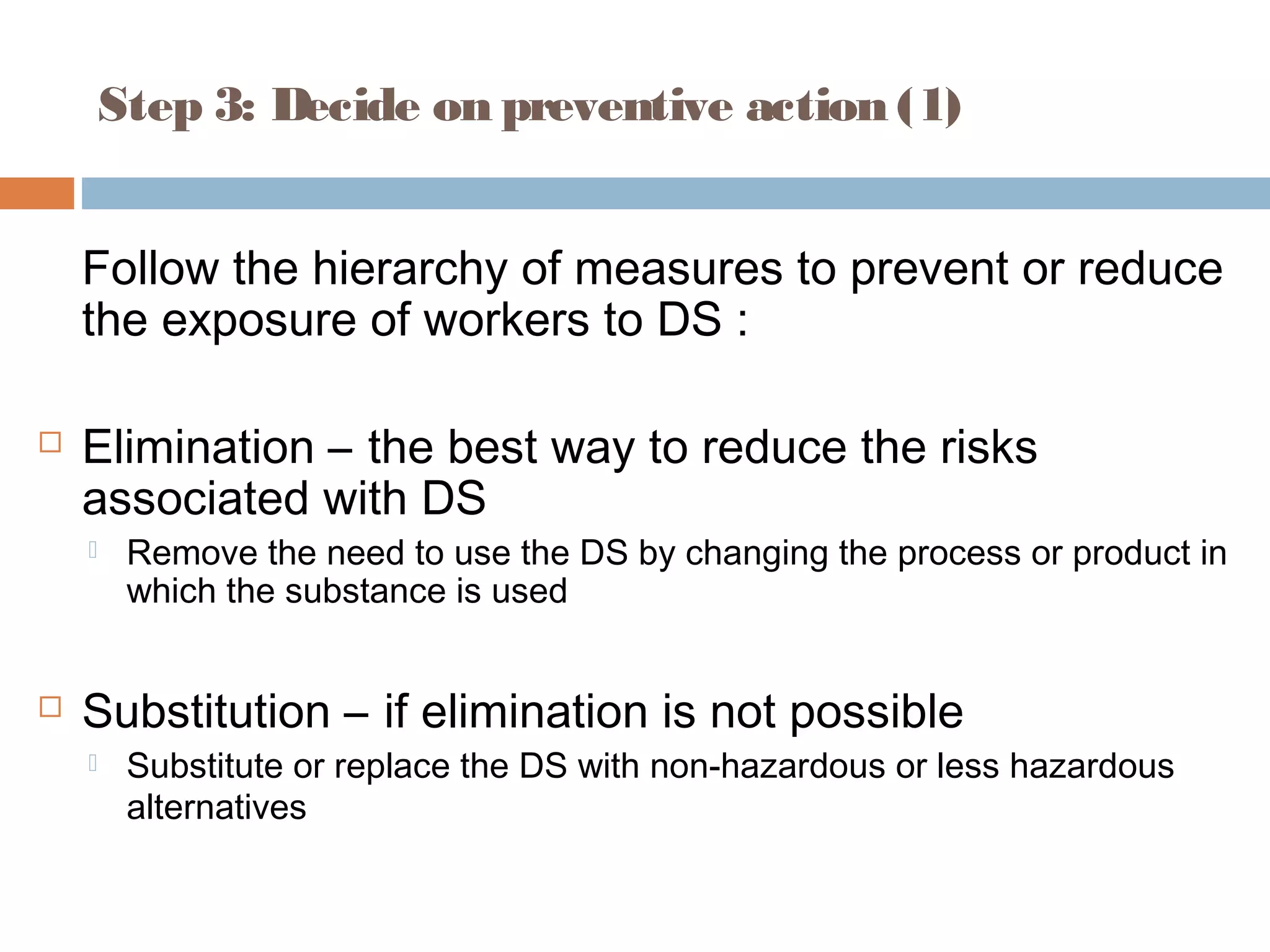 Step 3: Decide on preventive action (1)
Follow the hierarchy of measures to prevent or reduce
the exposure of workers to DS :
 Elimination – the best way to reduce the risks
associated with DS
 Remove the need to use the DS by changing the process or product in
which the substance is used
 Substitution – if elimination is not possible
 Substitute or replace the DS with non-hazardous or less hazardous
alternatives
 