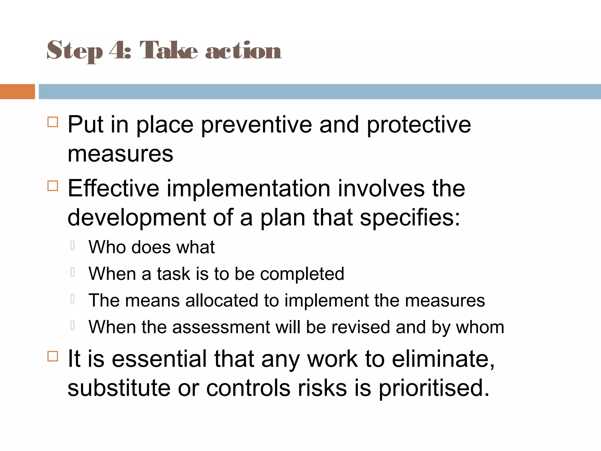 Step 4: Take action
 Put in place preventive and protective
measures
 Effective implementation involves the
development of a plan that specifies:
 Who does what
 When a task is to be completed
 The means allocated to implement the measures
 When the assessment will be revised and by whom
 It is essential that any work to eliminate,
substitute or controls risks is prioritised.
 