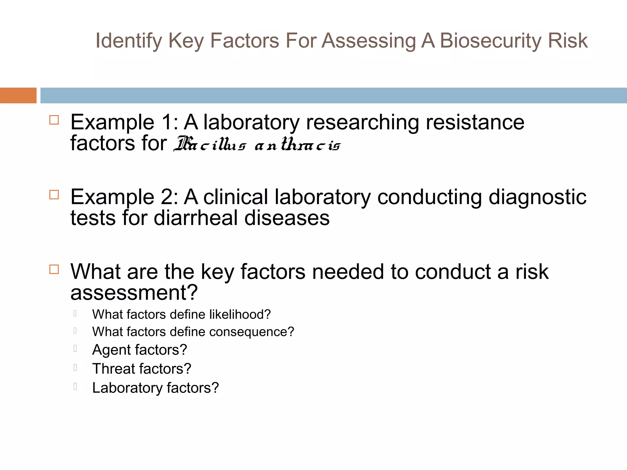  Example 1: A laboratory researching resistance
factors for Bacillus anthracis
 Example 2: A clinical laboratory conducting diagnostic
tests for diarrheal diseases
 What are the key factors needed to conduct a risk
assessment?
 What factors define likelihood?
 What factors define consequence?
 Agent factors?
 Threat factors?
 Laboratory factors?
Identify Key Factors For Assessing A Biosecurity Risk
 
