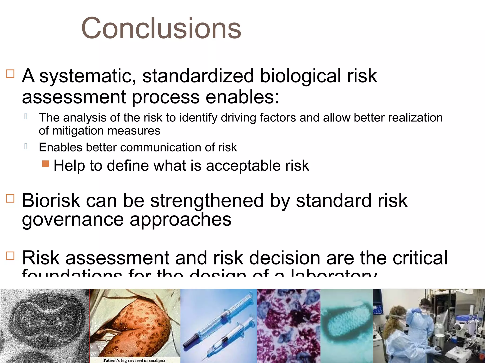 Conclusions
 A systematic, standardized biological risk
assessment process enables:
 The analysis of the risk to identify driving factors and allow better realization
of mitigation measures
 Enables better communication of risk
 Help to define what is acceptable risk
 Biorisk can be strengthened by standard risk
governance approaches
 Risk assessment and risk decision are the critical
foundations for the design of a laboratory
biosafety and biosecurity program
 