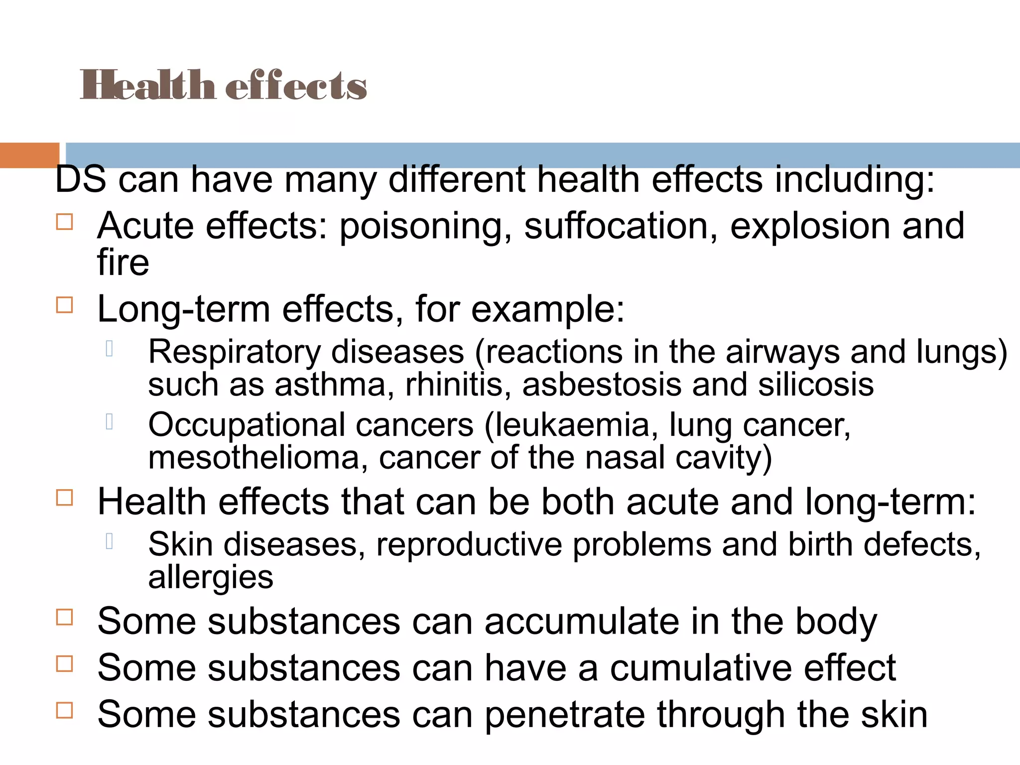 Health effects
DS can have many different health effects including:
 Acute effects: poisoning, suffocation, explosion and
fire
 Long-term effects, for example:
 Respiratory diseases (reactions in the airways and lungs)
such as asthma, rhinitis, asbestosis and silicosis
 Occupational cancers (leukaemia, lung cancer,
mesothelioma, cancer of the nasal cavity)
 Health effects that can be both acute and long-term:
 Skin diseases, reproductive problems and birth defects,
allergies
 Some substances can accumulate in the body
 Some substances can have a cumulative effect
 Some substances can penetrate through the skin
 