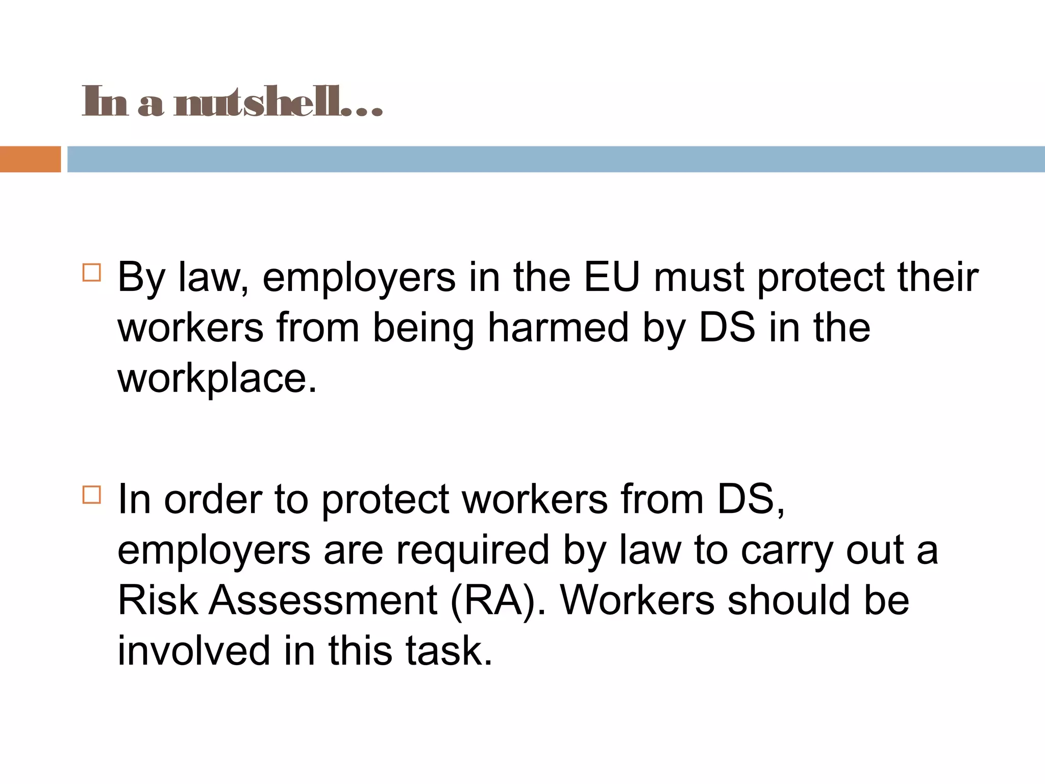 In a nutshell…
 By law, employers in the EU must protect their
workers from being harmed by DS in the
workplace.
 In order to protect workers from DS,
employers are required by law to carry out a
Risk Assessment (RA). Workers should be
involved in this task.
 