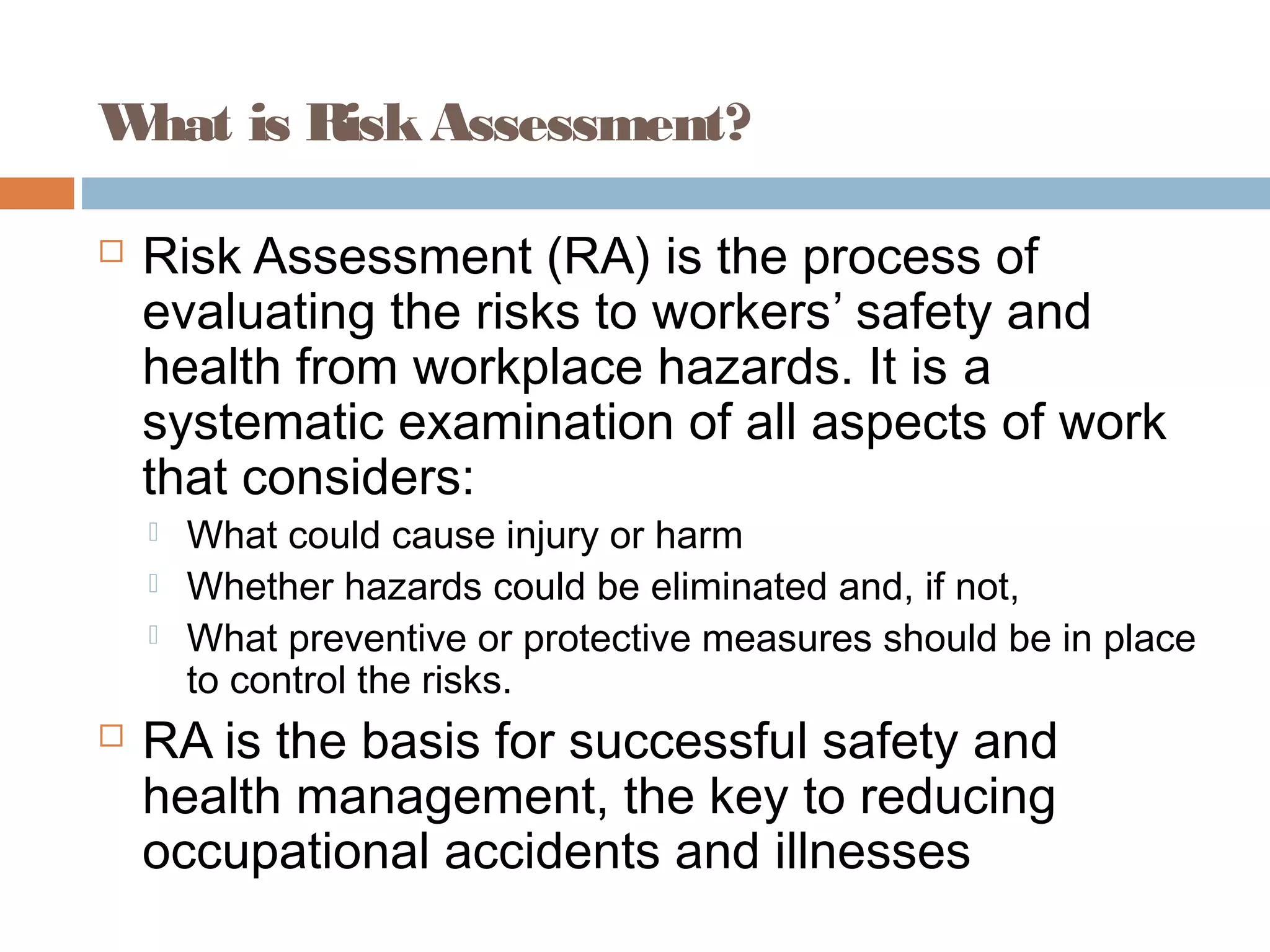 What is RiskAssessment?
 Risk Assessment (RA) is the process of
evaluating the risks to workers’ safety and
health from workplace hazards. It is a
systematic examination of all aspects of work
that considers:
 What could cause injury or harm
 Whether hazards could be eliminated and, if not,
 What preventive or protective measures should be in place
to control the risks.
 RA is the basis for successful safety and
health management, the key to reducing
occupational accidents and illnesses
 
