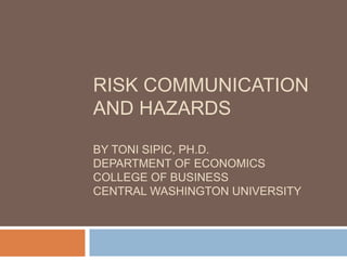 RISK COMMUNICATION
AND HAZARDS
BY TONI SIPIC, PH.D.
DEPARTMENT OF ECONOMICS
COLLEGE OF BUSINESS
CENTRAL WASHINGTON UNIVERSITY
 