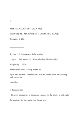 1
RISK MANAGEMENT (BAP 352)
INDIVIDUAL ASSIGNMENT | GUIDANCE PAPER
Trimester 2 2021
_____________________________________________________
_____________
Section 1.0 Assessment Information
Length: 1500 words (± 10% excluding bibliography)
Weighting: 20%
Assessment due: Friday Week 11
Style and format: Submissions will be in the form of an essay
and suggested
guideline:
1. Introduction
• General statement to introduce reader to the topic, which sets
the context for the topic in a broad way
 