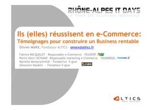 Ils (elles) réussisent en e-Commerce:
Témoignages pour construire un Business rentable
Olivier MARX, Fondateur ALTICS – omarx@altics.fr
Fabrice PACQUELET – Responsable e-Commerce – FEUVERTFabrice PACQUELET – Responsable e-Commerce – FEUVERT
Pierre-Henri SEYNAVE– Responsable marketing e-Commerce – TOUPARGEL
Marielle Messerschmidt – Fondatrice E-glue
Sébastien Baldelli - Fondateur E-glue
 